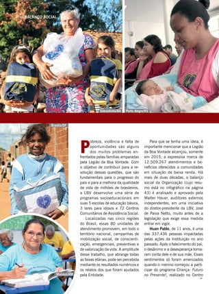 Manaus/AM
P
obreza, violência e falta de
oportunidades são alguns
dos muitos problemas en-
frentados pelas famílias amparadas
pela Legião da Boa Vontade. Com
o objetivo de contribuir para a re-
solução dessas questões, que são
fundamentais para o progresso do
país e para a melhora da qualidade
de vida de milhões de brasileiros,
a LBV desenvolve uma série de
programas socioeducacionais em
suas 5 escolas de educação básica,
3 lares para idosos e 72 Centros
Comunitários de Assistência Social.
Localizadas nas cinco regiões
do Brasil, essas 80 unidades de
atendimento promovem, em todo o
território nacional, campanhas de
mobilização social, de conscienti-
zação, emergenciais, preventivas e
de valorização da vida. A amplitude
desse trabalho, que abrange todas
as faixas etárias, pode ser percebida
mediante os resultados numéricos e
os relatos dos que foram ajudados
pela Entidade.
Para que se tenha uma ideia, é
importante mencionar que a Legião
da Boa Vontade alcançou, somente
em 2015, a expressiva marca de
12.509.267 atendimentos e be-
nefícios oferecidos a comunidades
em situação de baixa renda. Há
mais de duas décadas, o balanço
social da Organização (cujo resu-
mo está no infográfico na página
43) é analisado e aprovado pela
Walter Heuer, auditores externos
independentes, em uma iniciativa
do diretor-presidente da LBV, José
de Paiva Netto, muito antes de a
legislação que exige essa medida
entrar em vigor.
Huan Pablo, de 11 anos, é uma
das 337.436 pessoas impactadas
pelas ações da Instituição no ano
passado. Após o falecimento do pai,
o desânimo e a desesperança toma-
ram conta dele e de sua mãe. Esses
sentimentos só foram amenizados
quando o menino começou a parti-
cipar do programa Criança: Futuro
no Presente!, realizado no Centro
Porto Alegre/RSSobradinho/BA
Brasília/DF
BALANÇO SOCIAL
GustavoHenriqueLima
LeillaTonin
LilianeCardoso
TatianeOliveira
 