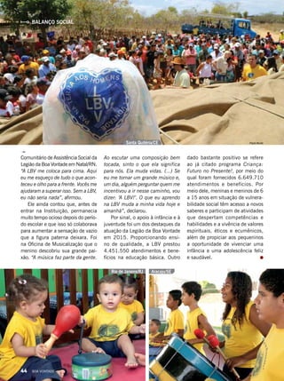 Comunitário de Assistência Social da
Legião da Boa Vontade em Natal/RN.
“A LBV me coloca para cima. Aqui
eu me esqueço de tudo o que acon-
teceu e olho para a frente. Vocês me
ajudaram a superar isso. Sem a LBV,
eu não seria nada”, afirmou.
Ele ainda contou que, antes de
entrar na Instituição, permanecia
muito tempo ocioso depois do perío­
do escolar e que isso só colaborava
para aumentar a sensação de vazio
que a figura paterna deixara. Foi
na Oficina de Musicalização que o
menino descobriu sua grande pai-
xão. “A música faz parte da gente.
Ao escutar uma composição bem
tocada, sinto o que ela significa
para nós. Ela muda vidas. (...) Se
eu me tornar um grande músico e,
um dia, alguém perguntar quem me
incentivou a ir nesse caminho, vou
dizer: ‘A LBV!’. O que eu aprendo
na LBV muda a minha vida hoje e
amanhã”, declarou.
Por sinal, o apoio à infância e à
juventude foi um dos destaques da
atuação da Legião da Boa Vontade
em 2015. Proporcionando ensi-
no de qualidade, a LBV prestou
4.451.550 atendimentos e bene-
fícios na educação básica. Outro
dado bastante positivo se refere
ao já citado programa Criança:
Futuro no Presente!, por meio do
qual foram fornecidos 6.649.710
atendimentos e benefícios. Por
meio dele, meninas e meninos de 6
a 15 anos em situação de vulnera-
bilidade social têm acesso a novos
saberes e participam de atividades
que despertam competências e
habilidades e a vivência de valores
espirituais, éticos e ecumênicos,
além de propiciar aos pequeninos
a oportunidade de vivenciar uma
infância e uma adolescência feliz
e saudável.
BALANÇO SOCIAL
Santa Quitéria/CE
Rio de Janeiro/RJ Aracaju/SE
Paulo Murilo
LeillaTonin
LeillaTonin
44 BOA VONTADE
 