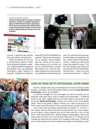 RETROSPECTIVA SOLIDÁRIA — 2015
cimento: o aplicativo Boa Vontade
Play, para tablets e smartphones.
Atento aos desafios do dia a dia
e, principalmente, quanto à melhor
forma de ajudar as pessoas a superá-
-los, o diretor-presidente da Legião da
Boa Vontade iniciou sua explanação
comentando o artigo “Desarmar os
Corações”, constante da 5a
edição da
revista JESUS ESTÁ CHEGANDO! em
espanhol. “Nós viemos à Terra desar-
mar os corações, viemos trabalhar
pela Paz, labutar por ela junto a
tantas pessoas que se reúnem em
prol da confraternização universal.
Mas estamos num mundo de reali-
dades díspares que ainda precisam
ser modificadas, transformadas para
Durante a sessão solene das comemorações dos 26 anos do Templo da Boa
Vontade, o jornalista e escritor Paiva Netto recebeu a carta de Lucas Marchesan
da Conceição, 8 anos, de Curitiba/PR.
A carinhosa mensagem foi uma homenagem do menino ao escritor, por ter
publicado o best-seller Jesus, a Dor e a origem de Sua Autoridade — O Poder do
Cristo em nós. Nela, o garoto revela que na mesma data em que ganhou a obra
de seu pai, Fabiano da Conceição, começou a ler o título e assim o fez seguida-
mente. “Para eu não perder a página, marquei com o lápis os dias que eu fui
lendo. Fiquei muito interessado no livro e, quando terminei, me senti muito feliz.”
Lucas conta ainda que gostou especialmente do capítulo 17, “A Cruz e o
Rei”, porque “fala que Jesus se deixou ser crucificado por nós, e não se esque-
ceu de ninguém; cuidou da gente como se Ele fosse nosso Pai, e nós, os Seus
filhos”. Disse ainda o leitor-mirim: “Quando cheguei à última página, fiquei muito
triste porque não tinha mais o livro do Irmão Paiva para ler”. A solução veio de
imediato por meio de seu pai, Fabiano. Ele o entregou a obra Jesus, o Profeta Di-
vino, do mesmo autor, que o menino avidamente começou a ler. Boa leitura, Lucas!
LIVRO DE PAIVA NETTO ENTUSIASMA LEITOR MIRIM
valer. É um planeta cheio de guerras,
de infelicidades, de intolerâncias. Por
isso, creiam, tenham Fé Realizante,
usemos a Diplomacia Divina para
mudar esse estado de coisas. E em
que está baseada essa Diplomacia
que desce do Alto? No Novo Manda-
mento de Jesus — ‘Amai-vos uns aos
outros como Eu vos amei. (...) Não há
VivianR.Ferreira
TBV EM DESTAQUE NA MÍDIA
O Templo da Boa Vontade foi destaque no Portal de
notícias G1, da Globo. A reportagem publicada na
página do Distrito Federal ressalta a programação
dos 26 anos do monumento. Vale também destacar
a repercussão dada pela TV Brasil, com link ao vivo,
durante o plantão espiritual do Dia dos Vivos (2 de
novembro).
JoséGonçalo
 