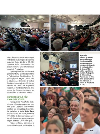 Na ocasião,
milhares de pessoas
lotaram o Conjunto
Ecumênico da LBV
para acompanhar a
mensagem do dirigente
da Instituição. Além
da Nave do TBV, o
público superlotou o
Auditório Austregésilo
de Athayde (1), o
Plenário José de Paiva
Netto (2) e o Auditório
Tom Jobim (3), no
edifício do ParlaMundi
da LBV.
maior Amor do que doar a sua própria
Vida pelos seus amigos’ (Evangelho,
segundo João, 13:34 e 15:13).
Somente assim construiremos ‘um
Brasil melhor e uma Humanidade
mais feliz’”, ressaltou.
E prosseguindo em sua linha de
pensamento fez questão de lembrar
o Preâmbulo da Constituição da Or-
ganização das Nações Unidas para
a Educação, a Ciência e a Cultura
(Unesco), aprovada em 16 de no-
vembro de 1945: “Se as guerras
nascem na mente dos homens, é na
mente dos homens que devem ser
construídos os baluartes da Paz”.
ESFORÇOS PELA PAZ
ENTRE OS POVOS
Na sequência, Paiva Netto desta-
cou que inúmeras pessoas percebe-
ram que a Legião da Boa Vontade,
desde a sua fundação pelo jornalis-
ta, radialista e poeta Alziro Zarur
(1914-1979), em 1o
de janeiro de
1950 (Dia da Confraternização Uni-
versal), trouxe aos povos uma men-
sagem de Paz e União sem igual.
Nesse contexto, aproveitou a
oportunidade para homenagear o
Fotos:VivianR.Ferreira
1 2
3
BOA VONTADE 49
 