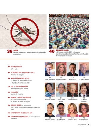 40	 BALANÇO SOCIAL
LBV é ação
	46	 RETROSPECTIVA SOLIDÁRIA — 2015
Desarmar os corações
	 54	 NATAL PERMANENTE DA LBV
• Caravana da Boa Vontade (p. 54)
• #UmDesafio Solidário (p. 68)
	78	 LBV — SOS CALAMIDADES
Presente onde o povo precisa!
	86	EDUCAÇÃO
Agentes de mudança
	90	 OPINIÃO — MÍDIA ALTERNATIVA
por Carlos Arthur Pitombeira
Os desafios do direito de resposta
	94	 MELHOR IDADE por Walter Periotto
Vida e saúde — Como ter uma terceira idade mais
ativa
	 96	 SOLDADINHOS DE DEUS, DA LBV
	98	 APRENDENDO PORTUGUÊS por Adriane Schirmer
Pleonasmo
40 BALANÇO SOCIAL
LBV presta mais de 12,5 milhões de
atendimentos e benefícios a famílias em situação
de risco social em 2015.
18
Maria da Penha
26
Arnaldo Niskier
70
Isabel Fillardis
68
Adriane Galisteu
69
Cláudia Raia
69
Luis Miranda
14
José Bonifácio
15
Bruna Lombardi
15
Amaury Jr.
16
Dr. Ives Gandra
36 SAÚDE
Dengue, zika vírus e febre chikungunya: prevenção
e cuidados.
21
José Carlos
Araújo
34
Dr. Airton
Grazzioli
BOA VONTADE 5
 
