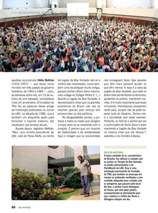 BELEZA NATURAL
A baixa umidade do ar, característica
de Brasília, faz reforçar o cuidado com
os jardins no Templo da Boa Vontade,
no prédio administrativo e do
ParlaMundi da LBV. Essa é uma
orientação permanente do fundador
do TBV, que também se preocupa em
manter os ambientes ventilados e com
umidade adequada para cuidado com
os peregrinos que passam pelo local.
Na foto, o senhor Cícero Rodrigues
de Souza, que zela pelos jardins,
acompanhando-os diariamente para
que a beleza e o brilho das flores e
folhagens estejam em dia.
saudoso economista Hélio Beltrão
(1916-1997) — que atuou como
ministro em três pastas do governo
brasileiro, de 1964 a 1985 —, pois,
se estivesse entre nós, em 15 de ou-
tubro do ano passado, completaria
mais um aniversário. O fundador do
TBV leu as palavras desse amigo
da Instituição publicadas no Jornal
da LBV, na década de 1980, que é
também um eloquente apelo para
fomentar o espírito fraterno, tão
necessário aos tempos atuais.
Àquela época, registrou Beltrão:
“Meu caro diretor-presidente da
LBV, José de Paiva Netto, eu tenho
da Legião da Boa Vontade não só a
melhor das impressões, como tam-
bém uma recordação muito antiga,
porque conheci Alziro Zarur menino,
meu colega no Colégio Pedro II. (...)
Quanto à Legião da Boa Von­tade, é
desnecessário dizer que os grandes
problemas do Brasil não vão se
resolver apenas pelo esforço dos
economistas ou dos políticos.
“As desigualdades sociais, a po-
breza e todos os males que atingem
o nosso povo só se resolverão com o
coração. É preciso que um impulso
de fraternidade e de solidariedade
faça o milagre que os economistas
não conseguem fazer. Que aqueles
que têm mais possam ajudar os
que têm menos. E essa é a obra da
Legião da Boa Vontade, que está no
Brasil todo alimentando os famintos,
ajudando os pobres, mantendo cre-
ches. E é muito importante que essas
iniciativas filantrópicas prosperem
neste país, porque não se pode es-
perar tudo do Governo. Somos nós,
é a sociedade que pode resolver.
Portanto, eu felicito o senhor por ser
o continuador de Alziro Zarur e estar
mantendo a Legião da Boa Vontade
no mesmo nível que ele deixou!”,
salientou o ex-ministro à época.
RETROSPECTIVA SOLIDÁRIA — 2015
Vivian R. Ferreira
AneliesedeOliveira
50 BOA VONTADE
 