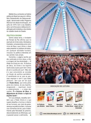 Beltrão ficou conhecido na história
política do Brasil por assumir o Minis-
tério Extraordinário da Desburocrati-
zação, denominado então Programa
Nacional de Desburocratização, em
julho de 1979. Com o seu trabalho,
abriu caminhos para a defesa da sim-
plificação administrativa e dos direitos
do cidadão diante do Estado.
POLÍTICA DIVINA
Dentro desse tema, o fundador
do Templo da Paz afirmou que no
exemplo do Cristo está a Verdadeira
Caridade, compreendida como sinô-
nimo de Deus, que é Amor, e deve
estar presente no cotidiano de todos,
em qualquer atividade humana,
inclusive na política entendida em
seu sentido mais amplo.
Comentou a página escrita por
ele, publicada no livro Jesus, a Dor
e a origem de Sua Autoridade — O
Poder do Cristo em nós: “A Política
de Deus, do Cristo e do Espírito
Santo está aí para quem tem ‘olhos
de ver e ouvidos de ouvir’. Mas não
é o que comumente se concebe
na feição de política partidária.
É semelhante ao ar, que as pes-
soas respiram e sem o que todas
perecem. Tem que ser tal qual
um Fluido Divino, que entra pelos
poros da criatura, do seu Espírito,
revigorando — espiritual, moral
e materialmente — o corpo das
nações. É o Carisma de Deus, o
Magnetismo do Cristo e a Ação do
Espírito Santo”.
Em sua preleção, ressaltou tam-
bém que o Poder Divino é o que
supera desafios e ilumina o interior
do ser humano, por meio da perse-
verança na prática do Bem, inclusive
nos momentos de dor, pois é traba-
lhando pela felicidade do próximo,
desconsiderando as diferenças, que
é possível vencer o sofrimento.
INDICAÇÃO DE LEITURA
Jesus, a Dor e a
origem de Sua
Autoridade
As Profecias
sem Mistério
Somos
todos Profetas
Apocalipse
sem Medo
Jesus, o
Profeta Divino
@ www.clubeculturadepaz.com.br (11) 0300 10 07 940
VivianR.Ferreira
BOA VONTADE 51
 