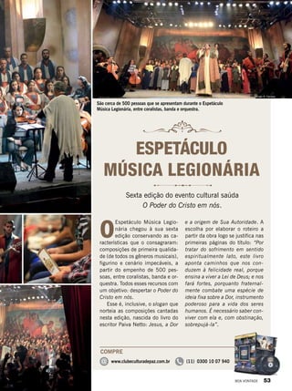 São cerca de 500 pessoas que se apresentam durante o Espetáculo
Música Legionária, entre coralistas, banda e orquestra.
O
Espetáculo Música Legio-
nária chegou à sua sexta
edição conservando as ca-
racterísticas que o consagraram:
composições de primeira qualida-
de (de todos os gêneros musicais),
figurino e cenário impecáveis, a
partir do empenho de 500 pes-
soas, entre coralistas, banda e or-
questra. Todos esses recursos com
um objetivo: despertar o Poder do
Cristo em nós.
Esse é, inclusive, o slogan que
norteia as composições cantadas
nesta edição, nascida do livro do
escritor Paiva Netto: Jesus, a Dor
e a origem de Sua Autoridade. A
escolha por elaborar o roteiro a
partir da obra logo se justifica nas
primeiras páginas do título: “Por
tratar do sofrimento em sentido
espiritualmente lato, este livro
aponta caminhos que nos con-
duzem à felicidade real, porque
ensina a viver a Lei de Deus; e nos
fará fortes, porquanto fraternal-
mente combate uma espécie de
ideia fixa sobre a Dor, instrumento
poderoso para a vida dos seres
humanos. É necessário saber con-
viver com ela e, com obstinação,
sobrepujá-la”.
Sexta edição do evento cultural saúda
O Poder do Cristo em nós.
ESPETÁCULO
MÚSICA LEGIONÁRIA
COMPRE
@ www.clubeculturadepaz.com.br (11) 0300 10 07 940
VivianR.Ferreira
Vivian R. Ferreira
BOA VONTADE 53
 
