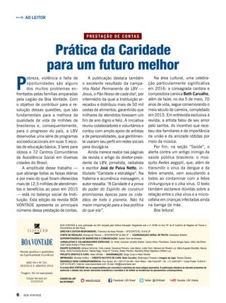 A publicação destaca também
o excelente resultado da campa-
nha Natal Permanente da LBV —
Jesus, o Pão Nosso de cada dia!, por
intermédio da qual a Instituição ar-
recadou e distribuiu mais de 50 mil
cestas de alimentos, garantindo que
milhares de atendidos tivessem um
fim de ano digno e feliz. A iniciativa
reuniu colaboradores e voluntários e
contou com amplo apoio de artistas
e de personalidades, que gentilmen-
te usaram seu perfil em redes sociais
para divulgá-la.
Ainda merece realce nas páginas
da revista o artigo do diretor-presi-
dente da LBV, jornalista, radialista
e escritor José de Paiva Netto, in-
titulado “Caridade e estratégia”. Na
fraterna e ecumênica mensagem, o
autor ressalta: “A Caridade é a prova
do poder do Espírito de construir
promissoras épocas para os cida-
dãos de todo o planeta. Não há
maior inspiração para a boa política
do que ela”.
Revista apolítica e apartidária
da Espiritualidade Ecumênica
BOA VONTADE é uma publicação da LBV, lançada pela Editora Elevação. Registrada sob o no
18166 no livro “B” do 9o
Cartório de Registro de Títulos e
Documentos de São Paulo.
DIRETOR E EDITOR-RESPONSÁVEL: Francisco de Assis Periotto — MTE/DRTE/RJ 19.916 JP
CHEFE DE REDAÇÃO: Rodrigo de Oliveira — MTE/DRTE/SP 42.853 JP • COORDENAÇÃO GERAL DE PAUTA: Gerdeilson Botelho
SUPERINTENDÊNCIA DE MARKETING E COMUNICAÇÃO: Gizelle Tonin de Almeida
JORNALISTAS E COLABORADORES ESPECIAIS: Dr. Airton Grazzioli, Arnaldo Niskier, Carlos Arthur Pitombeira, Daniel Borges Nava, Hilton Abi-Rihan,
José Carlos Araújo e Paulo Kramer.
EQUIPE ELEVAÇÃO: Adriane Schirmer, Cida Linares, Giovanna Pinheiro, Leila Marco, Leilla Tonin, Mariane de Oliveira Luz, Mário Augusto Brandão, Neuza
Alves, Silvia Fernanda Bovino, Valéria Nagy, Vivian R. Ferreira, Walter Periotto, Wanderly Albieri Baptista e William Luz.
PROJETO GRÁFICO E CAPA: Helen Winkler • DIAGRAMAÇÃO: Diego Ciusz e Helen Winkler
IMPRESSÃO: Mundial Gráfica • CRÉDITO DA FOTO DE CAPA: Beth Carvalho: Washington Possato e Imagem da capa: Tatiane Oliveira
ENDEREÇO PARA CORRESPONDÊNCIA: Rua Doraci, 90 • CEP 01134-050 • Bom Retiro • São Paulo/SP • Tel.: (11) 3225-4971 • Caixa Postal 13.833-9 •
CEP 01216-970 • Internet: www.boavontade.com / E-mail: info@boavontade.com
A revista BOA VONTADE não se responsabiliza por conceitos e opiniões em seus artigos assinados. A publicação obedece ao elevado propósito de
estimular o debate dos temas relevantes brasileiros e mundiais e de refletir as tendências do pensamento contemporâneo.
Tiragem: 50 mil exemplares
Edição fechada em
22/2/2016
ANO 59 • No
241
DEZ/2015 E JAN/FEV/ 2016
CANAIS DA LBV
NA INTERNET:
www.lbv.org.br Facebook: LBV Brasil Twitter: @LBVBrasil Youtube: LBV Videos
Na área cultural, uma celebra-
ção particularmente significativa
em 2016: a consagrada cantora e
compositora carioca Beth Carvalho,
além de fazer, no dia 5 de maio, 70
anos de vida, segue comemorando o
meio século de carreira, completado
em 2015. Em entrevista exclusiva à
revista, a artista falou de seu amor
pelo samba, do incentivo que rece-
beu dos familiares e da importância
da união e da amizade obtidas por
meio da música.
Por fim, na seção “Saúde”, o
alerta contra um antigo inimigo da
saúde pública brasileira: o mos-
quito Aedes aegypti, que, além de
transmitir o vírus da dengue e da
febre amarela, vem assustando a
todos ao contaminar com a febre
chikungunya e o zika vírus. O texto
também esclarece dúvidas sobre a
relação entre o zika vírus e a micro-
cefalia em crianças infectadas ainda
na barriga da mãe.
Boa leitura!
P
obreza, violência e falta de
oportunidades são alguns
dos muitos problemas en-
frentados pelas famílias amparadas
pela Legião da Boa Vontade. Com
o objetivo de contribuir para a re-
solução dessas questões, que são
fundamentais para a melhora da
qualidade de vida de milhões de
brasileiros e, consequentemente,
para o progresso do país, a LBV
desenvolve uma série de programas
socioeducacionais em suas 5 esco-
las de educação básica, 3 lares para
idosos e 72 Centros Comunitários
de Assistência Social em diversas
cidades do Brasil.
A amplitude desse trabalho —
que abrange todas as faixas etárias
e por meio do qual foram oferecidos
mais de 12,5 milhões de atendimen-
tos e benefícios ao povo em 2015
— está no balanço social da Insti-
tuição. Esta edição da revista BOA
VONTADE apresenta os principais
números dessa prestação de contas.
Prática da Caridade
para um futuro melhor
AO LEITOR
P R E S TA ÇÃ O D E C O N TA S
6 BOA VONTADE
 