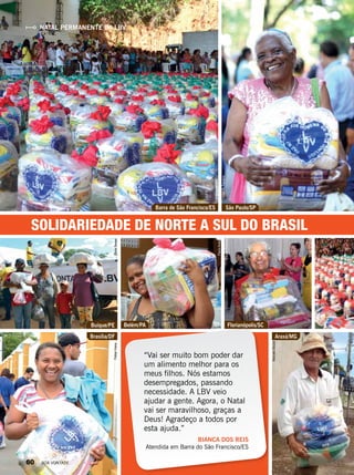 “Vai ser muito bom poder dar
um alimento melhor para os
meus filhos. Nós estamos
desempregados, passando
necessidade. A LBV veio
ajudar a gente. Agora, o Natal
vai ser maravilhoso, graças a
Deus! Agradeço a todos por
esta ajuda.”
BIANCA DOS REIS
Atendida em Barra do São Francisco/ES
SOLIDARIEDADE DE NORTE A SUL DO BRASIL
NATAL PERMANENTE DA LBV
Barra de São Francisco/ES
Buíque/PE
São Paulo/SP
Belém/PA Florianópolis/SC
Brasília/DF Araxá/MG
VivianR.Ferreira
RafaelMendes
MarcelaSouza
EvelynPimenta
PauloAraújo
VâniaBesseFelipeViana
60 BOA VONTADE
 