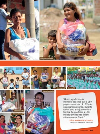“Quero agradecer este
momento tão lindo que a LBV
proporciona a nós. A LBV não
nos abandona nunca. Durante
todo o ano, ela ajudou minha
família. Se não fosse a LBV,
muitas famílias não teriam
alimento neste Natal.”
KÁTIA APARECIDA DE SOUZA
Moradora da Ilha do Pavão/RS
Uauá/BA Americana/SP
Uberlândia/MG
Ribeirão Preto/SP
Rio de Janeiro/RJ
Campina Grande/PB
Teresina/PI
Tatiane Oliveira Jean Carlos
ErineuFernandes
IzabelaLobianco
TatianeOliveira
LedilaineSantana
PriscillaAntunes
JoãoMiguel
BOA VONTADE 63
 