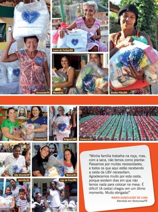 “Minha família trabalha na roça, mas,
com a seca, não temos como plantar.
Passamos por muitas necessidades,
e todos os que aqui estão recebendo
a cesta da LBV necessitam.
Agradecemos muito por esta cesta,
porque existem dias em que não
temos nada para colocar na mesa. É
difícil! [A cesta] chegou em um ótimo
momento. Muito obrigada!”
MARIA GINECLEIDE DE LIMA
Atendida em Venturosa/PE
Arcoverde/PE
Criciúma/SC Araguari/MG
Maricá/RJSão Vicente/SP
Juiz de Fora/MGJoinville/SC
Maceió/AL Simões Filho/BA
Cariacica/ES
Lauro de Freitas/BA
DanieleMedeiros
DerliFrancisco
DenilsonBatista
JoãoFragoso
DerliFrancisco
LedilaineSantana
FlammrionCampos
Vânia Besse
AmandaPimentelTatianeOliveira
TatianeOliveira
 