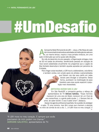 A
CampanhaNatalPermanentedaLBV—Jesus,oPãoNossodecada
dia!encerratradicionalmenteasatividadesdaInstituiçãodecadaano
e, ao mesmo tempo, inspira a nova jornada vindoura, em uma
ação ininterrupta que soma quase sete décadas.
No mês de dezembro do ano passado, a Organização entregou mais
de 50 mil cestas de alimentos, beneficiando pessoas em situação de
risco social cadastradas anualmente nos programas que a Legião da
Boa Vontade desenvolve e também aquelas apoiadas por parceiros da
Entidade.
Para chegar a esse resultado, a LBV reuniu colaboradores, voluntários
e também contou com amplo apoio de artistas e personalidades
que fizeram uso dos seus perfis em redes
sociais para divulgar a campanha. Dessa
forma, auxiliaram na mobilização do povo
brasileiro para essa ajuda especial à popu-
lação mais necessitada.
ARTISTAS DIZEM SIM À LBV
Em São Paulo/SP, a campanha ganhou o reforço da
apresentadora de TV Adriane Galisteu. “Essas famílias
merecem ter uma ceia de Natal; merecem ter um final de
ano maravilhoso, e a gente pode ajudar. (...) Sempre falo do
amor, de saber dividir. E isso é saber amar”, destacou.
Apesar da agenda profissional apertada, fez questão de prestigiar
a ação: “É uma correria, mas têm coisas que chamam a atenção
no meio da corrida do dia a dia. (...) A LBV mora no meu coração. E
#UmDesafio
“A LBV mora no meu coração. E sempre que vocês
precisarem de mim podem me chamar.”
ADRIANE GALISTEU, apresentadora de TV.
NATAL PERMANENTE DA LBVEduardoIzaías
68 BOA VONTADE
 