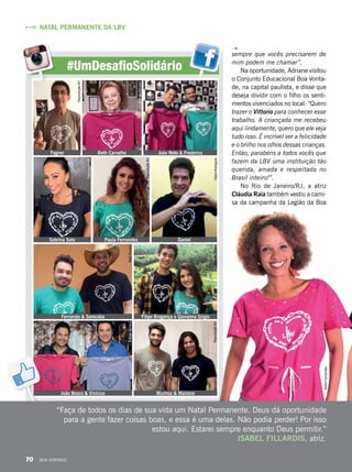 sempre que vocês precisarem de
mim podem me chamar”.
Na oportunidade, Adriane visitou
o Conjunto Educacional Boa Vonta-
de, na capital paulista, e disse que
deseja dividir com o filho os senti-
mentos vivenciados no local: “Quero
trazer o Vittorio para conhecer esse
trabalho. A criançada me recebeu
aqui lindamente, quero que ele veja
tudo isso. É incrível ver a felicidade
e o brilho nos olhos dessas crianças.
Então, parabéns a todos vocês que
fazem da LBV uma instituição tão
querida, amada e respeitada no
Brasil inteiro!”.
No Rio de Janeiro/RJ, a atriz
Cláudia Raia também vestiu a cami-
sa da campanha da Legião da Boa
“Faça de todos os dias de sua vida um Natal Permanente. Deus dá oportunidade
para a gente fazer coisas boas, e essa é uma delas. Não podia perder! Por isso
estou aqui. Estarei sempre enquanto Deus permitir.”
ISABEL FILLARDIS, atriz.
#UmDesafioSolidário
João Bosco & Vinícius Munhoz & Mariano
NATAL PERMANENTE DA LBV
Fernando & Sorocaba Filipe Bragança e Giovanna Grigio
BeteFerreira
RenataTabach
Sabrina Sato Paula Fernandes Daniel
ReproduçãoBV
ReproduçãoBV
GianaRodrigues
Fagner Beth Carvalho João Neto & Frederico
PriscillaAntunes
ReproduçãoBV
ReproduçãoBV
EdilsonMoreno
ReproduçãoBV
AndréFernandes
70 BOA VONTADE
 
