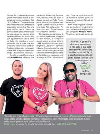 “Percebi que o beneficiado pela LBV não é apenas a criança, mas a própria sociedade, pois
daqui estão saindo pessoas formadas, inteligentes, com informação, com conteúdo. E eles
estão sendo gerados aqui pelo exercício do amor.”
LEVI LIMA, vocalista da Banda Jammil e Uma Noites, e BRUNA MANZON.
“Às vezes, a gente está
dentro da nossa casa
e não sabe o que está
acontecendo com várias
famílias por aí. A LBV dá
a oportunidade de chegar
perto dessas famílias com
o nosso gesto de
apoio.”
XANDE DE
PILARES,
cantor e
compositor.
Vontade. Ela foi fotografada para essa
grande mobilização durante a tem-
porada carioca do espetáculo Raia
30 — O Musical. “É importantíssima
essa campanha da LBV. Sempre que
posso estou dentro dela. Tive uma
grata surpresa com as crianças me
parabenizando pelos trinta anos de
carreira, dando-me carinho, amor,
agradecendo-me. Vocês não têm
que agradecer nada. Isso é dever
de todos nós, cidadãos e, princi-
palmente, dos artistas, que têm
uma certa influência no coletivo”,
finalizou, destacando a homenagem
que recebeu de alguns dos alunos do
Centro Educacional da Instituição.
Também na capital fluminense, a
atriz Isabel Fillardis integrou o time
solidário da Boa Vontade. Em entre-
vista, declarou: “Faça de todos os
dias de sua vida um Natal Perma-
nente. Deus dá oportunidade para
a gente fazer coisas boas, e essa é
uma delas. Não podia perder! Por
isso estou aqui. Estarei sempre
enquanto Deus permitir”.
Ela recordou que participou de
momentos importantes na Legião
da Boa Vontade, a exemplo de
quando esteve, em 6 de julho de
1994, no ato simbólico pelo qual o
dirigente da LBV acionou a primeira
máquina de terraplenagem na área,
dando início à construção do Centro
Educacional da Instituição na cidade
do Rio de Janeiro, inaugurado em 2
de março de 1996. “Fizemos his-
tória. Estive na escola [no bairro]
Del Castilho e lembrei que fui lá
na época que estavam fazendo as
escavações.”
Entre esses amigos de Boa Von-
tade que colaboram há vários anos
com a iniciativa está também o can-
tor e compositor Xande de Pilares.
“Às vezes, a gente está dentro da
LeillaTonin
AndréFernandes
BOA VONTADE 71
 