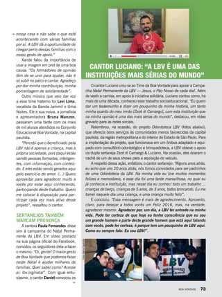 nossa casa e não sabe o que está
acontecendo com várias famílias
por aí. A LBV dá a oportunidade de
chegar perto dessas famílias com o
nosso gesto de apoio.”
Xande falou da importância de
usar a imagem em prol de uma boa
causa: “Os formadores de opinião
têm de se unir para ajudar, não é
só subir no palco e cantar. Agradeço
por dar minha contribuição, minha
porcentagem de solidariedade”.
Outro músico que veio dar voz
a esse time fraterno foi Levi Lima,
vocalista da Banda Jammil e Uma
Noites. Ele e sua noiva, a jornalista
e apresentadora Bruna Manzon,
passaram uma tarde com os mais
de mil alunos atendidos no Conjunto
Educacional Boa Vontade, na capital
paulista.
“Percebi que o beneficiado pela
LBV não é apenas a criança, mas a
própria sociedade, pois daqui estão
saindo pessoas formadas, inteligen-
tes, com informação, com conteú-
do. E eles estão sendo gerados aqui
pelo exercício do amor. (...) Quero
aproveitar para agradecer muito a
vocês por estar aqui conhecendo,
participando deste trabalho. Quero
me colocar à disposição para par-
ticipar cada vez mais ativo desse
projeto”, ressaltou o cantor.
SERTANEJOS TAMBÉM
MARCAM PRESENÇA
A cantora Paula Fernandes  disse
sim à campanha do Natal Perma-
nente da LBV. Em vídeo postado
na sua página oficial do Facebook,
convidou os seguidores dela a fazer
o mesmo: “Oi, gente! O maior gesto
de Boa Vontade que podemos fazer
neste Natal é ajudar milhares de
famílias. Quer saber como? Acesse
aí: lbv.org/natal”. Com igual entu-
siasmo, o cantor Daniel convocou os
O cantor Luciano uniu-se ao Time da Boa Vontade para apoiar a Campa-
nha Natal Permanente da LBV — Jesus, o Pão Nosso de cada dia!. Além
de vestir a camisa, em apoio à iniciativa solidária, Luciano contou como, há
mais de uma década, conheceu esse trabalho socioeducacional. “Eu quero
dar um testemunho e dizer um pouquinho da minha história, um tanto
minha quanto do meu irmão [Zezé di Camargo], com esta Instituição que
na minha opinião é uma das mais sérias do mundo”, destacou, em vídeo
gravado para as redes sociais.
Relembrou, na ocasião, do projeto Odontoteca LBV (fotos abaixo),
que oferecia bons serviços às comunidades menos favorecidas da capital
paulista, da região metropolitana e do interior do Estado de São Paulo. Para
a implantação do projeto, que funcionava em um ônibus adaptado e equi-
pado com consultório odontológico e brinquedoteca, a LBV obteve o apoio
da dupla sertaneja Zezé di Camargo & Luciano. Na ocasião, eles doaram o
cachê de um de seus shows para a aquisição do veículo.
A respeito dessa ação, enfatizou o cantor sertanejo: “Alguns anos atrás,
eu acho que uns 20 anos atrás, nós fomos convidados para ser padrinhos
de uma Odontoteca da LBV. Na minha vida eu tive muitos momentos
felizes e memoráveis, e esse dia foi uma tarde maravilhosa, no qual eu
já conhecia a Instituição, mas nesse dia eu conheci todo um trabalho ...
crianças de berço, crianças de 5 anos, de 3 anos, todos brincando. Eu me
tornei naquele dia uma criança, e uma criança muito feliz”.
E concluiu: “Essa mensagem é mais de agradecimento. Aproveito,
claro, para desejar a todos vocês um Feliz 2016, mas, na verdade,
agradecer mesmo. Agradecer por, um dia, a LBV ter entrado na minha
vida. Pode ter certeza de que hoje eu tenho consciência que eu sou
um grande homem e parte deste grande homem que está aqui falando
com vocês, pode ter certeza, é porque tem um pouquinho de LBV aqui.
Como eu sempre falo: Eu sou LBV!”.
CANTOR LUCIANO: “A LBV É UMA DAS
INSTITUIÇÕES MAIS SÉRIAS DO MUNDO”
Fotos:MarinaFigueiredo
BOA VONTADE 73
 