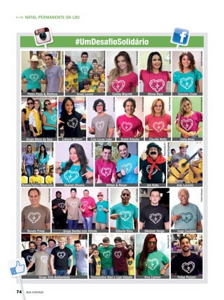 #UmDesafioSolidário
Pedro Paulo & Matheus Israel Lucero Camila Mayrink Alinne Rosa Gabriela Chula
Carla AlvesClaudia NettoAndré ArtecheCaio Lucas LeãoLidiane ShayuriGrupo Barra da Saia
Brunessa França e Rhaysa Carla Desireé Oliveira Willian & Renan Jair Kobe João Lacerda
Jorge CoutinhoGleidson VengaGilberto SilvaRenato Prieto Grupo Samba com Atitude
Grupo Tchê Barbaridade Konstantino Atan e Lipe Volpato Vina Calmon Felipe Pezzoni
NATAL PERMANENTE DA LBV
ReproduçãoBV
ArquivoBV
PriscillaAntunes
TatianeOliveiraPriscillaAntunes
BrunaGonçalvesAndréFernandes
AndréFernandes
AndréFernandes
RenataTabach
ArquivoBV
AndréFernandes
AndréFernandes
ViníciusRamão
ReproduçãoBV
BrunaGonçalves
DanielMarques
MônicaMendes
PriscillaAntunes
AndréFernandes
PriscillaAntunes
LilianeCardoso
ArquivoBV
ReproduçãoBV
ReproduçãoBV
74 BOA VONTADE
 