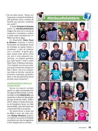 #UmDesafioSolidário
fãs nas redes sociais: “Vamos unir
forças para a campanha de Natal da
LBV ajudando, assim, milhares de
famílias que precisam. Contamos
com vocês!”.
 A dupla Fernando & Sorocaba
postou na #UmDesafioSolidário
imagem dos dois com a camisa da
campanha e convidaram o público
a ajudar nessa empreitada por um
Natal mais feliz e digno.
Em Brasília/DF, Pedro Paulo
& Matheus visitaram o Centro
Comunitário de Assistência Social
da Entidade na capital federal e
ressaltaram o valor de colaborar
com a iniciativa. “A gente agra-
dece, porque quem ganha somos
nós, pois é uma campanha ma-
ravilhosa, um trabalho grandioso
que vocês fazem!”, disse o cantor
Pedro Paulo. E Matheus arrematou:
“É um trabalho mais do que nobre,
que ajuda milhares de crianças em
todo o Brasil, não só as crianças,
mas todas as famílias, levando os
alimentos, a educação, ajudando a
todos. E nós não poderíamos deixar
de estar nessa campanha!”.
FRATERNIDADE EMPOLGA
ESPORTISTAS
Nomes do esporte também
apoiam as ações socioassistenciais
da Legião da Boa Vontade. O penta-
campeão mundial Gilberto Silva, que
representou o Brasil em três edições
da Copa do Mundo (2002, 2006 e
2010), esteve no Centro Comunitá-
rio de Assistência Social, em Belo
Horizonte/MG, para demonstrar seu
comprometimento à campanha.
Da mesma forma, a lenda viva
do MMA e ícone das artes mar-
ciais  Rodrigo Minotauro publicou
um vídeo em sua conta no Facebook
convidando sua rede de seguidores
a fazer doações para a iniciativa.
Marcos & Belutti Vinícius D'Black
Josiane LargerDéo GarcezPedro Paulo PedralCauê Campos
Vinícius Belo
Marcelo Alonso
Carlos Henrique & Juliano Erik & Leo
Naty Meg Naiumi Goldoni Jeniffer Nascimento
Jean Amorim
Giullia Buscacio Marlon Leonardo Fabri
Matheus Minas & Leandro
AndréFernandesAndréFernandes
AndréFernandes
DanielMarques
DanielMarques
PedroFelipe
PriscillaAntunes
GenivaldoMarquiza
ReproduçãoBV
PriscillaAntunes
AndréFernandes
AndréFernandesAndréFernandes
AndréFernandes
ReproduçãoBV
RenataTabach
GabrielMendesRenataTabach
BOA VONTADE 75
 