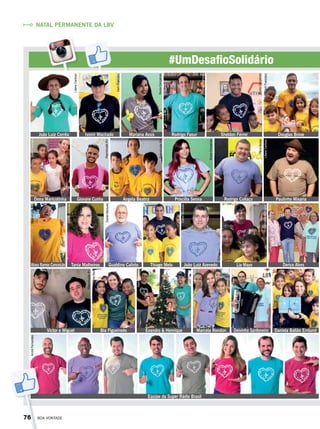 #UmDesafioSolidário
João Luiz Corrêa
Dona Maricotinha
Victor e Miguel Bia Figueiredo Evandro & Henrique Marcela Rondon Daniela Ballão Ernlund
Alceu Ramos Conceição Tania Malheiros Gualdino Calixto Thiago Melo João Luiz Azevedo
Deivinho Sanfoneiro
Lia Mayo Derico Alves
Giovane Cunha Angela Beatriz Priscilla Senna Rodrigo Collaço Paulinho Mixaria
Equipe da Super Rádio Brasil
Ivonir Machado Mariana Assis Rodrigo Faour Douglas BroseSheldon Férrer
NATAL PERMANENTE DA LBV
LilianeCardoso
DerliFrancisco
DerliFrancisco
BrunaGonçalves
ViníciusRamão
BrunaGonçalves
BrunaGonçalves
BrunaGonçalves
IvâniaBeck
IvâniaBeck
BrunaGonçalves
DanielMarques
GenivaldoMarquiza
VâniaBesse
VâniaBesse
DerliFrancisco
LilianeCardoso
DerliFrancisco
DanielMarques
DanielMarques
DanielMarquesReproduçãoBV
ReproduçãoBV
ReproduçãoBV
ReproduçãoBV
AndréFernandes
76 BOA VONTADE
 