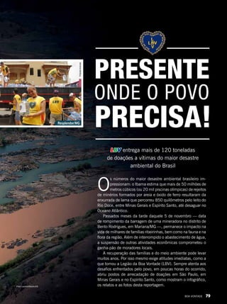 O
s números do maior desastre ambiental brasileiro im-
pressionam: o Ibama estima que mais de 50 milhões de
metros cúbicos (ou 20 mil piscinas olímpicas) de rejeitos
de minérios formados por areia e óxido de ferro resultaram da
enxurrada de lama que percorreu 850 quilômetros pelo leito do
Rio Doce, entre Minas Gerais e Espírito Santo, até desaguar no
Oceano Atlântico.
Passados meses da tarde daquele 5 de novembro — data
de rompimento da barragem de uma mineradora no distrito de
Bento Rodrigues, em Mariana/MG —, permanece o impacto na
vida de milhares de famílias ribeirinhas, bem como na fauna e na
flora da região. Além de interrompido o abastecimento de água,
a suspensão de outras atividades econômicas comprometeu o
ganha-pão de moradores locais.
A recuperação das famílias e do meio ambiente pode levar
muitos anos. Por isso mesmo exige atitudes imediatas, como a
que tomou a Legião da Boa Vontade (LBV). Sempre atenta aos
desafios enfrentados pelo povo, em poucas horas do ocorrido,
abriu postos de arrecadação de doações em São Paulo, em
Minas Gerais e no Espírito Santo, como mostram o infográfico,
os relatos e as fotos desta reportagem.
LBV entrega mais de 120 toneladas
de doações a vítimas do maior desastre
ambiental do Brasil
ONDE O POVO
PRECISA!
PRESENTE
Resplendor/MG
PriscillaAntunes
Fred Loureiro/Secom-ES
BOA VONTADE 79
 