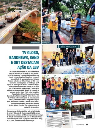 Reprodução das divulgações feitas pelo portal Estadão,
do jornal O Estado de S. Paulo e do portal UOL: ambos
destacaram as unidades da LBV como postos de arrecadação
de itens de primeira necessidade para as vítimas de Minas
Gerais e do Espírito Santo. O programa de Ana Maria Braga,
da TV Globo, também ressaltou a mobilização.
TV GLOBO,
BANDNEWS, BAND
E SBT DESTACAM
AÇÃO DA LBV
(1) Equipe de reportagem do SBT que esteve no
posto de arrecadação da Legião da Boa Vontade,
em 17 de novembro: o repórter Darlisson Dutra (de
terno), o cinegrafista Ivan Flávio (com a câmera)
e o assistente de operações técnicas Reinaldo
Kerekes, ladeados por Wilson Bigas, da LBV, e por
voluntários vestindo jalecos da Instituição. (2) A
equipe de reportagem da Band e BandNews chegou
ao local de recebimento das doações às 6h15 do
dia 20 de novembro, para divulgar a mobilização
solidária no Jornal com Café. A partir da esquerda, o
operador técnico Bruno Flávio Laino, a repórter
Paula Valdez, Wilson Bigas e Antonio Paulo
Espeleta, da LBV, e o cinegrafista Edson Joanna. (3)
Da TV Globo estiveram no posto de arrecadação da
LBV, a partir da esquerda, o cinegrafista Douglas
Pina, Wilson Bigas, da LBV, a repórter Bruna Vieira,
Antonio Paulo Espeleta, da LBV, e o operador
técnico Gilberto Carvalho. Eles estiveram no local
no dia 20 de novembro.
1
2 3
Maringá/PRResplendor/MG
SÃO PAULO/SP
Fotos:VivianR.Ferreira
Vilma AraújoPriscilla Antunes
BOA VONTADE 81
 