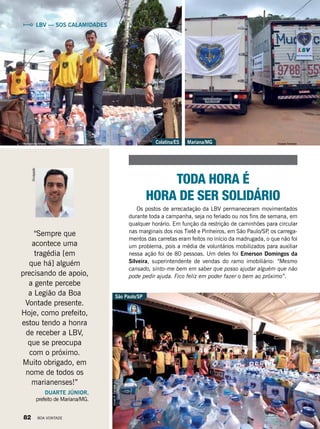LBV — SOS CALAMIDADES
“Sempre que
acontece uma
tragédia [em
que há] alguém
precisando de apoio,
a gente percebe
a Legião da Boa
Vontade presente.
Hoje, como prefeito,
estou tendo a honra
de receber a LBV,
que se preocupa
com o próximo.
Muito obrigado, em
nome de todos os
marianenses!”
DUARTE JÚNIOR,
prefeito de Mariana/MG.
TODA HORA É
HORA DE SER SOLIDÁRIO
Os postos de arrecadação da LBV permaneceram movimentados
durante toda a campanha, seja no feriado ou nos fins de semana, em
qualquer horário. Em função da restrição de caminhões para circular
nas marginais dos rios Tietê e Pinheiros, em São Paulo/SP, os carrega-
mentos das carretas eram feitos no início da madrugada, o que não foi
um problema, pois a média de voluntários mobilizados para auxiliar
nessa ação foi de 80 pessoas. Um deles foi Emerson Domingos da
Silveira, superintendente de vendas do ramo imobiliário: “Mesmo
cansado, sinto-me bem em saber que posso ajudar alguém que não
pode pedir ajuda. Fico feliz em poder fazer o bem ao próximo”.
Mariana/MGColatina/ES
VivianR.Ferreira
Viviane FerreiraAlessandra Amaral
Divulgação
São Paulo/SP
82 BOA VONTADE
 