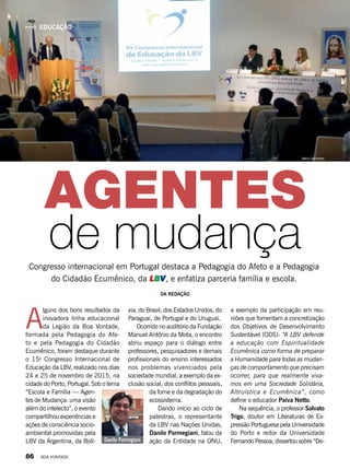 A
lguns dos bons resultados da
inovadora linha educacional
da Legião da Boa Vontade,
formada pela Pedagogia do Afe-
to e pela Pedagogia do Cidadão
Ecumê­nico, foram destaque durante
o 15o
  Congresso Internacional de
Educação da LBV, realizado nos dias
24 e 25 de novembro de 2015, na
cidade do Porto, Portugal. Sob o tema
“Escola e Família — Agen-
tes de Mudança: uma visão
além do intelecto”, o evento
compartilhou experiências e
ações de consciência socio-
ambiental promovidas pela
LBV da Argentina, da Bolí-
Congresso internacional em Portugal destaca a Pedagogia do Afeto e a Pedagogia
do Cidadão Ecumênico, da LBV, e enfatiza parceria família e escola.
DA REDAÇÃO
AGENTES
de mudança
via, do Brasil, dos Estados Unidos, do
Paraguai, de Portugal e do Uruguai. 
Ocorrido no auditório da Fundação
Manuel Antônio da Mota, o encontro
abriu espaço para o diálogo entre
professores, pesquisadores e demais
profissionais do ensino interessados
nos problemas vivenciados pela
sociedade mundial, a exemplo da ex-
clusão social, dos conflitos pessoais,
da fome e da degradação do
ecossistema.
Dando início ao ciclo de
palestras, o representante
da LBV nas Nações Unidas,
Danilo Parmegiani, falou da
ação da Entidade na ONU,
a exemplo da participação em reu-
niões que fomentam a concretização
dos Objetivos de Desenvolvimento
Sustentável (ODS): “A LBV defende
a educação com Espiritualidade
Ecumênica como forma de preparar
a Humanidade para todas as mudan-
ças de comportamento que precisam
ocorrer, para que realmente viva-
mos em uma Sociedade Solidária,
Altruís­tica e Ecumênica”, como
define o educador Paiva Netto.
Na sequência, o professor Salvato
Trigo, doutor em Literaturas de Ex-
pressão Portuguesa pela Universidade
do Porto e reitor da Universidade
Fernando Pessoa, dissertou sobre “De-Danilo Parmegiani
ArquivoBV
EDUCAÇÃO
Marco Semblano
86 BOA VONTADE
 