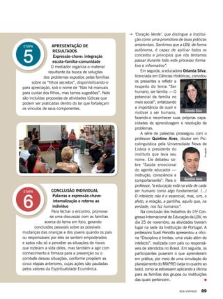 ‘Coração Verde’, que distingue a Institui-
ção como uma promotora de boas práticas
ambientais. Sentimos que a LBV, de forma
autônoma, é capaz de aplicar todos os
conceitos e princípios que nós tentamos
passar durante todo este processo forma-
tivo e informativo”.
Em seguida, a educadora Orlanda Silva,
licenciada em Ciências Históricas, convidou
os presentes a refletir a
respeito do tema “Ser
humano, ser família — O
potencial da família no
meio social”, enfatizando
a importância de ouvir e
motivar o ser humano,
fazendo-o reconhecer suas próprias capa-
cidades de aprendizagem e resolução de
problemas.
A série de palestras prosseguiu com o
professor Quintino Aires, doutor em Psi-
colinguística pela Universidade Nova de
Lisboa e presidente do
instituto que leva seu
nome. Ele debateu so-
bre “Saúde emocional
do agente educador —
instrução, consciência e
comportamento”. Para o
professor, “a educação está na vida de cada
ser humano como algo fundamental. (...)
O intelecto não é o essencial, mas, sim, o
afeto, a relação, a partilha, aquilo que, na
verdade, nos faz humanos”.
Na conclusão dos trabalhos do 15o
Con-
gresso Internacional de Educação da LBV, no
dia 25 de novembro, as atividades tiveram
lugar na sede da Instituição de Portugal. A
professora Suelí Periotto apresentou a ofici-
na “Disciplina e limites: uma visão além do
intelecto”, realizada com pais ou responsá-
veis de atendidos no Brasil. Em seguida, os
participantes puseram o que aprenderam
em prática, por meio de uma simulação do
planejamento do MAPREI (veja no quadro ao
lado), como se estivessem aplicando a oficina
para as famílias dos grupos ou instituições
das quais pertencem.
5
ETAPA APRESENTAÇÃO DE
RESULTADOS
Expressão-chave: integração
escola–família–comunidade
O mediador organiza o material
resultante da busca de soluções
dos problemas expostos pelas famílias
sobre os “filhos secretos”, disponibilizando-o
para apreciação, sob o nome de “Não há manuais
para cuidar dos filhos, mas temos sugestões”. Nele
são incluídas propostas de atividades lúdicas que
podem ser praticadas dentro do lar que fortaleçam
os vínculos de seus componentes.
6
ETAPA CONCLUSÃO INDIVIDUAL
Palavras e expressão-chave:
internalização e retorno ao
indivíduo
Para fechar o encontro, promove-
-se uma discussão com as famílias
acerca do tema em foco, gerando
conclusões pessoais sobre as possíveis
mudanças das crianças e dos jovens quando os pais
ou responsáveis por eles se sentem empoderados
e aptos não só a perceber as situações de riscos
que rodeiam a vida deles, mas também a agir com
conhecimento e firmeza para a prevenção ou o
combate dessas situações, conforme propõem as
cinco etapas anteriores, cujas ações são pautadas
pelos valores da Espiritualidade Ecumênica.
JoséGonçalo
Orlanda Silva
ArquivoBV
Quintino Aires
Divulgação
BOA VONTADE 89
 