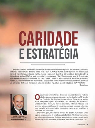 Caridade
e estratégia
JoãoPreda
José de Paiva Netto,
jornalista, radialista e escritor.
É diretor-presidente da LBV.
O
destino de ser mulher e a dimensão universal do Amor Fraterno
são temas que convergem e devem ser lembrados na 60a
sessão
da Comissão das Nações Unidas sobre a Situação da Mulher
(CSW, na sigla em inglês), realizada de 14 a 24 março, em Nova York,
Estados Unidos. Afinal, na maioria das vezes, está nas mãos do sexo
feminino a responsabilidade de cuidar de crianças, idosos e enfermos,
e do trabalho e da renda delas dependem a educação, a saúde e o
bem-estar dos familiares.
Empoderar, pois, essa natural ativista dos direitos humanos é tarefa
urgente para o advento de uma Sociedade Solidária Altruística Ecumênica,
que exige o espírito de real Caridade, assunto sobre o qual me debruçarei
neste artigo, com base na experiência de décadas de trabalho na LBV.
A temática social e humanitária deste artigo do diretor-presidente da Legião da Boa Vontade, o jornalista,
radialista e escritor José de Paiva Netto, abre a BOA VONTADE Mulher, revista especial que a Instituição
lançará, nos idiomas português, inglês, francês e espanhol, durante a 60a
sessão da Comissão sobre a
Situação da Mulher (CSW, na sigla em inglês) — realizada de 14 a 24 de março na sede da Organização
das Nações Unidas (ONU) em Nova York, nos Estados Unidos —, em contribuição ao debate do tema do
evento, “O empoderamento das mulheres e a ligação deste com o desenvolvimento sustentável”. Em razão
da relevância do teor da mensagem, julgamos oportuno reproduzi-la nesta edição da BOA VONTADE.
Os editores
BOA VONTADE 9
 