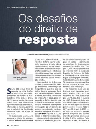 Carlos Arthur Pitombeira,
jornalista.
FelipeFreitas
OPINIÃO — MÍDIA ALTERNATIVA
S
e, há 385 anos, o direito de
resposta na mídia desafia,
no mundo todo, autoridades,
profissionais de imprensa e a so-
ciedade de forma geral, no Brasil,
há 193 anos, a questão é a mesma
quanto a uma Lei de Imprensa que
legitime as liberdades de expressão,
informação e de imprensa, conforme
rege o capítulo V da Constituição
Federal de 1988, nos artigos de
220 a 224.
Há quase quatro séculos, para
assegurar o direito de resposta,
o francês Théophraste Renaudot
Os desafios
por CARLOS ARTHUR PITOMBEIRA | ESPECIAL PARA A BOA VONTADE
(1586-1653), ao fundar, em 1631,
na cidade de Paris, o jornal La Ga-
zette, colocou na primeira página
deste comunicado, em que garantia,
na qualidade de diretor, que ele pró-
prio faria as correções e retratações
necessárias quando fosse procurado
pelas pessoas que se considerassem
vítimas de ofensa e/ou de informa-
ções erradas.
Com relação à Lei de Imprensa
no Brasil, o histórico também é lon-
go, antecedendo à Proclamação da
Independência, quando o país era
colônia da corte portuguesa. Como
aqui não existia legislação referente
à matéria, aplicava-se a lei lusitana
de 12 de julho de 1821, posta em
execução na Bahia. Segundo essa
norma, os excessos na livre manifes-
tação do pensamento pela imprensa
eram julgados por um conselho de
sentença composto de 24 membros,
escolhidos pelo regente, e oficializado
por Dom Pedro I (1798-1834), no
decreto de 22 de novembro de 1823.
Algo semelhante foi ensaiado há
alguns anos, pela Federação Nacio-
nal dos Jornalistas (Fenaj) para ser
posto em prática — a constituição
de conselhos a fim de controlar as
programações de rádio e de TV no
país —, mas a Associação Brasileira
de Imprensa (ABI), a Associação
Brasileira de Emissoras de Rádio
e Televisão (Abert) e outras insti-
tuições que congregam jornalistas,
radialistas e emissoras de rádio e de
TV logo se insurgiram contra a ideia
por não conhecer a forma como
seria feita essa constituição.
Na República, duas Leis de
Imprensa foram elaboradas: a pri-
meira, a Lei no
2.183, de 12 de
novembro de 1953, substituída
pela Lei no
5.250, de 9 de fevereiro
de 1967. Embora esta tenha sido
concebida no período autoritário —
o que deu motivo para sua extinção
pelo Supremo Tribunal Federal
(STF), em 30 de abril de 2009 —,
foi muito útil, apontando soluções
práticas e objetivas para os mais
diferentes problemas relacionados
à mídia. O STF, a pedido do Poder
Legislativo, acabou com essa lei, e
do direito de
resposta
90 BOA VONTADE
 