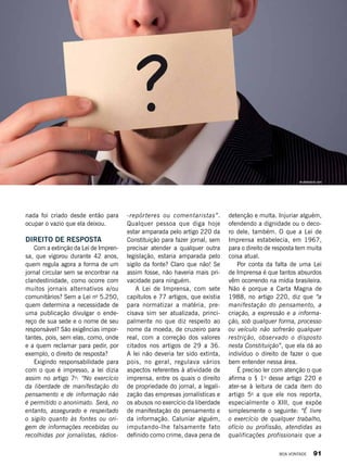 nada foi criado desde então para
ocupar o vazio que ela deixou.
DIREITO DE RESPOSTA
Com a extinção da Lei de Impren-
sa, que vigorou durante 42 anos,
quem regula agora a forma de um
jornal circular sem se encontrar na
clandestinidade, como ocorre com
muitos jornais alternativos e/ou
comunitários? Sem a Lei no
5.250,
quem determina a necessidade de
uma publicação divulgar o ende-
reço de sua sede e o nome de seu
responsável? São exigências impor-
tantes, pois, sem elas, como, onde
e a quem reclamar para pedir, por
exemplo, o direito de resposta?
Exigindo responsabilidade para
com o que é impresso, a lei dizia
assim no artigo 7o
: “No exercício
da liberdade de manifestação do
pensamento e de informação não
é permitido o anonimato. Será, no
entanto, assegurado e respeitado
o sigilo quanto às fontes ou ori-
gem de informações recebidas ou
recolhidas por jornalistas, rádios-
-repórteres ou comentaristas”.
Qualquer pessoa que diga hoje
estar amparada pelo artigo 220 da
Constituição para fazer jornal, sem
precisar atender a qualquer outra
legislação, estaria amparada pelo
sigilo da fonte? Claro que não! Se
assim fosse, não haveria mais pri-
vacidade para ninguém.
A Lei de Imprensa, com sete
capítulos e 77 artigos, que existia
para normatizar a matéria, pre-
cisava sim ser atualizada, princi-
palmente no que diz respeito ao
nome da moeda, de cruzeiro para
real, com a correção dos valores
citados nos artigos de 29 a 36.
A lei não deveria ter sido extinta,
pois, no geral, regulava vários
aspectos referentes à atividade de
imprensa, entre os quais o direito
de propriedade do jornal, a legali-
zação das empresas jornalísticas e
os abusos no exercício da liberdade
de manifestação do pensamento e
da informação. Caluniar alguém,
imputando-lhe falsamente fato
definido como crime, dava pena de
detenção e multa. Injuriar alguém,
ofendendo a dignidade ou o deco-
ro dele, também. O que a Lei de
Imprensa estabelecia, em 1967,
para o direito de resposta tem muita
coisa atual.
Por conta da falta de uma Lei
de Imprensa é que tantos absurdos
vêm ocorrendo na mídia brasileira.
Não é porque a Carta Magna de
1988, no artigo 220, diz que “a
manifestação do pensamento, a
criação, a expressão e a informa-
ção, sob qualquer forma, processo
ou veículo não sofrerão qualquer
restrição, observado o disposto
nesta Constituição”, que ela dá ao
indivíduo o direito de fazer o que
bem entender nessa área.
É preciso ler com atenção o que
afirma o § 1o
desse artigo 220 e
ater-se à leitura de cada item do
artigo 5o
a que ele nos reporta,
especialmente o XIII, que expõe
simplesmente o seguinte: “É livre
o exercício de qualquer trabalho,
ofício ou profissão, atendidas as
qualificações profissionais que a
shutterstock.com
BOA VONTADE 91
 