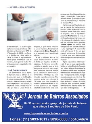 considerada ofendida e de três dias
para a contestação. Esses prazos
também foram questionados pela
Abert e pela Associação Nacional
de Jornais (ANJ).
Na Câmara dos Deputados, em
que a maioria dos parlamentares
conhece pouco do assunto, não há
consenso sobre esse novo direito
de resposta. Para o deputado e
jornalista Miro Teixeira, “a nova lei
limita a atuação da imprensa e não
é de interesse da cidadania”, com o
que não está de acordo a deputada
Jandira Feghali. Na opinião dela,
toda pessoa tem o direito de reagir
a uma reportagem. A parlamentar
ainda afirma que “a lei não quer
impedir a imprensa de investigar
a notícia, mas, sim, regulamentar
uma prerrogativa prevista na Cons-
tituição”.
Agora, o que causa estranheza é
o fato de que as novas regras estabe-
lecidas na Lei do Direito de Resposta
não valem para os comentários de
usuários da internet feitos em páginas
eletrônicas dos veículos de comunica-
ção. Fica a pergunta: como alcançar
aquelas pessoas que, no dia a dia,
por meio de blogs, sites e redes so-
ciais, denigrem a imagem de outros
cidadãos, sem que estes possam
defender-se no mesmo espaço em
que estão sendo agredidos?
OPINIÃO — MÍDIA ALTERNATIVA
lei estabelecer”. As qualificações
profissionais dos jornalistas estão
definidas no Decreto-Lei no
972, de
17 de outubro de 1969, e no Decre-
to no
83.284, de 13 de março de
1979, os quais as regulamentam.
Nessa época, ainda havia a Lei de
Imprensa, que ajudava muito. Por-
tanto, acabar com ela pode ter sido
um desastre.
LEI JÁ É QUESTIONADA
Em novembro de 2015, depois
de tramitar anos na Câmara e no
Senado, sem que as instituições
de classe representativas dos jor-
nalistas e organismos da sociedade
civil chegassem a um acordo, o
Projeto de Lei do Senado (PLS) no
141, que trata da Lei do Direito de
Resposta, a qual estava embutida
na Lei de Imprensa, foi sancionado
pela presidente Dilma Rousseff. A
lei foi aprovada, mas é questionada
até hoje.
A ABI já recorreu ao STF por
julgar inconstitucional a norma
do texto que regula o direito de
resposta, declarando-se contra
o direito de alguém que se sinta
ofendido de entrar na justiça para
obter direito de resposta, mesmo
que o veículo de comunicação
tenha feito a retratação ou a re-
tificação espontaneamente. Não
concorda ainda com o tempo de
24 horas para que o órgão de
imprensa apresente razões ao juiz
da não publicação da resposta
solicitada diretamente pela parte
shutterstock.com
 