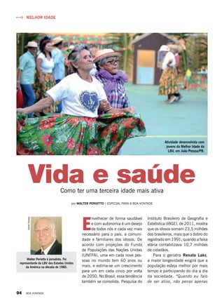 Vida e saúde
MELHOR IDADE
Como ter uma terceira idade mais ativa
por WALTER PERIOTTO | ESPECIAL PARA A BOA VONTADE
Walter Periotto é jornalista. Foi
representante da LBV dos Estados Unidos
da América na década de 1980.
DanielTrevisan
E
nvelhecer de forma saudável
e com autonomia é um desejo
de todos nós e cada vez mais
necessário para o país, a comuni-
dade e familiares dos idosos. De
acordo com projeções do Fundo
de Populações das Nações Unidas
(UNFPA), uma em cada nove pes-
soas no mundo tem 60 anos ou
mais, e estima-se um crescimento
para um em cada cinco por volta
de 2050. No Brasil, essa tendência
também se consolida. Pesquisa do
Instituto Brasileiro de Geografia e
Estatística (IBGE), de 2011, mostra
que os idosos somam 23,5 milhões
dos brasileiros, mais que o dobro do
registrado em 1991, quando a faixa
etária contabilizava 10,7 milhões
de cidadãos.
Para o geriatra Renato Laks,
a maior longevidade exigirá que a
população esteja melhor por mais
tempo e participando do dia a dia
da sociedade. “Quando eu falo
de ser ativo, não penso apenas
JeanCalos
Atividade desenvolvida com
jovens da Melhor Idade da
LBV, em João Pessoa/PB.
94 BOA VONTADE
 