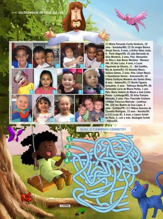 3
5
9 10 11 12
1 2 4
86 7
QUAL O CAMINHO CORRETO?
Fotos:Arquivospessoais
1
2
3
4
(1) Maria Fernanda Cunha Venâncio, 10
anos - Ituiutaba/MG; (2) Os amigos Bianca
Araujo Garcia, 9 anos, e Arthur Selau Justo,
6 - Porto Alegre/RS; (3) João Bernardo da
Silva Monteiro, 2 anos. Pais: Alessandra
da Silva e João Bosco Monteiro - Manaus/
AM; (4) Ana Luiza, 4 anos, e Lucas
Figueiredo de Oliveira, 11 - Del Castilho,
Rio de Janeiro/RJ; (5) Amanda Moura
Saraiva Gomes, 2 anos. Pais: Liliam Moura
e Huenderson Gomes - Araruama/RJ; (6)
Vitória Cristhyne Monteiro dos Santos Alves,
8 anos - Itaboraí/RJ; (7) Murilo Figueira
Gonçalves, 4 anos - Telêmaco Borba/PR; (8)
Esmeralda Lúcia de Moura Portes, 1 ano.
Pais: Maria Varlene de Moura e José Carlos
Portes - Luisburgo/MG; (9) Artur Fontana
Maricato, 2 anos. Pais: Francielle Cristiane
e Kleber Francisco Maricato - Londrina/
PR; (10) Isis Beatriz da Cruz Lopes, 3
anos - Curitiba/PR; (11) Milena Geovana de
Carvalho Rodrigues, 10 anos - Brasília/DF;
e (12) Lucas (E), 5 anos, e Lázaro Schott
de Paula, 2, com a mãe, Rosângela Schott
- Vitória/ES.
Resposta:1.
SOLDADINHOS DE DEUS, DA LBV
 