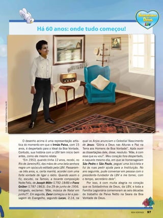 O desenho acima é uma representação artís-
tica do momento em que o Irmão Paiva, com 15
anos, é despertado para o Ideal da Boa Vontade.
Contudo, sua história com a LBV tem início bem
antes, como ele mesmo relata:
“Em 1953, quando tinha 12 anos, recebi, no
Rio de Janeiro/RJ, das mãos de uma bela senhora
negra um opúsculo editado pela LBV. Passaram-
-se três anos, e, certa manhã, acordei com uma
forte vontade de ligar o rádio. Quando assim o
fiz, escutei, na Tamoio, a tocante composição
Noite Feliz, de Joseph Möhr (1792-1848) e Franz
Grüber (1787-1863). Era 29 de junho de 1956.
Intrigado, exclamei: ‘Mãe, música de Natal em
junho?!’. Em seguida, Zarur começou a ler a pas-
sagem do Evangelho, segundo Lucas, 2:14, na
qual os Anjos anunciam o Celestial Nascimento
de Jesus: ‘Glória a Deus nas Alturas e Paz na
Terra aos Homens de Boa Vontade!’. Após ouvir
as dissertações dele, disse, resoluto: ‘Mãe, é com
esse que eu vou!’. Meu coração fora despertado,
e naquele mesmo dia, em que se homenageiam
São Pedro e São Paulo, peguei uma bicicleta e
fui às ruas pedir ajuda para a Instituição. No
ano seguinte, pude conversar em pessoa com o
presidente-fundador da LBV e me tornei, com
o tempo, secretário dele”.
Por isso, é com muita alegria no coração
que os Soldadinhos de Deus, da LBV, e toda a
Família Legionária comemoram as seis décadas
de trabalho de Paiva Netto na Seara da Boa
Vontade de Deus.
Há 60 anos: onde tudo começou!
Ilustração:CopyrightSoldadinhosdeDeus,daLBV
BOA VONTADE 97
 