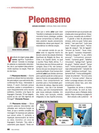 V
ocábulo de origem grega, pleo-
nasmo significa “superabun-
dância”. Consiste no emprego
de palavras ou expressões redundan-
tes, isto é, que repetem ideia anterior-
mente expressa na oração. Pode ser
de dois tipos:
1o
) Pleonasmo literário — Ocorre
quando se utilizam termos redundan-
tes para realçar o que está sendo dito,
conferindo-lhe força, intensidade e
beleza. É assim chamado porque
escritores, poetas e compositores o
usam frequentemente como recurso
estilístico. Constitui uma figura de
linguagem. Exemplo: “Ó mar salgado,
quanto do teu sal/ São lágrimas de
Portugal!” (Fernando Pessoa).
2o
) Pleonasmo vicioso — Dá-se
quando palavras redundantes são
utilizadas sem nenhuma função na
frase, já que o sentido completo da
mensagem foi expresso por palavras
que vieram antes. É, portanto, a
repetição desnecessária de termo
ou ideia. Constitui um vício de
linguagem. Exemplo: “Vou adiar o
casamento para depois”. Tendo em
Adriane Schirmer, professora.
DanielTrevisan
vista que o verbo adiar quer dizer
“transferir a realização de evento para
momento futuro; postergar, protelar;
marcar compromisso ou tarefa para
data posterior àquela previamente
estabelecida; deixar para depois”, há
redundância na referida oração.
Um exemplo correto do uso de
adiar está no seguinte trecho do
terceiro volume da coleção Diretrizes
Espirituais da Religião de Deus, do
Cristo e do Espírito Santo, no qual
o escritor Paiva Netto afirma: “(...)
Todo desvio das Leis Divinas pode ser
corrigido. Deus é Pai, não carrasco.
Somos nós que nos atrasamos na jor-
nada da perfeição. O ser humano tem
preferido adiar suas dívidas cármicas
para o grande ajuste de contas que se
dará no final do ciclo apocalíptico que
vivemos. Esse comportamento vai
acarretar para a Humanidade gran-
des dores de cabeça. Algumas serão
milenares... Isso não é da Vontade
de Deus, que luta incessantemente
pela nossa redenção imediata. Um
dia, todos, sem exceção, estarão
integrados no Seu Espírito amoroso,
compreendendo que as punições são
criadas pela nossa ignorância. Cessa-
da a causa, cessados são os efeitos”.
É grande a lista de pleonasmos
viciosos, entre os quais “entrar para
dentro”, “sair para fora”, “subir para
cima”, “descer para baixo”, “hemor-
ragia de sangue”, “elo de ligação”,
“encarar de frente”, “duas meta-
des iguais”, “surpresa inesperada”,
“abertura inaugural”, “a seu critério
pessoal”, “comparecer pessoal-
mente”, “consenso geral”, “detalhes
minuciosos”, “epílogo final”, “ganhar
de graça”, “habitat natural”, “lançar
novo”, “minha opinião pessoal”, “pla-
nejar antecipadamente”, “vereador da
cidade”, “prefeitura municipal”, “aca-
bamento final”, “minha autobiografia”,
“prever de antemão”, “há cinco anos
atrás” e “conviver juntos”. Deve-se
evitar o emprego dessas e de outras
construções desse tipo, pois elas
empobrecem o texto.
Sugestões de temas e dúvidas
são bem-vindas. Se você as tiver,
encaminhe-as para a Redação desta
revista. (Veja o endereço na página 6)
Bom estudo e até a próxima!
ADRIANE SCHIRMER | ESPECIAL PARA A BOA VONTADE
APRENDENDO PORTUGUÊS
Pleonasmo
Ilustrações: Carla Luz
Foi consenso
geral...
Vou subir
para cima!
Tenho
certeza
absoluta.
Exemplos de Pleonasmos
98 BOA VONTADE
 