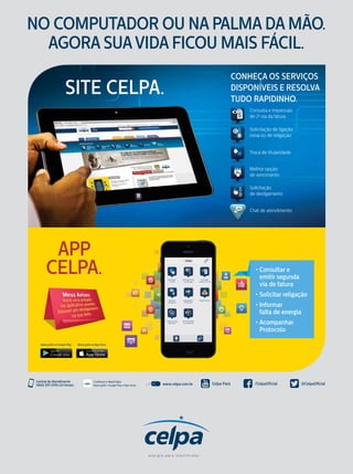 NO COMPUTADOR OU NA PALMA DA MÃO.
AGORA SUAVIDA FICOU MAIS FÁCIL.
Consulta e impressão
de 2a
via da fatura
Solicitação de ligação
nova ou de religação
Troca de titularidade
Chat de atendimento
Melhor opção
de vencimento
Solicitação
de desligamento
CONHEÇA OS SERVIÇOS
DISPONÍVEIS E RESOLVA
TUDO RAPIDINHO.
SITE CELPA.
APP
CELPA.
Baixe grátis na App Store.Baixe grátis no Google Play.
• Consultar e
emitir segunda
via de fatura
• Solicitar religação
• Informar
falta de energia
• Acompanhar
Protocolo
www.celpa.com.brBaixe grátis: Google play e App Store
Conheça o AppCelpaCentral de Atendimento
0800 091 0196 (24 horas) @CelpaOficial/CelpaOficialCelpa Paráwww.celpa.com.brBaixe grátis: Google play e App Store
Conheça o AppCelpaCentral de Atendimento
0800 091 0196 (24 horas) @CelpaOficial/CelpaOficialCelpa Paráwww.celpa.com.brBaixe grátis: Google play e App Store
Conheça o AppCelpaCentral de Atendimento
0800 091 0196 (24 horas) @CelpaOficial/CelpaOficialCelpa Paráwww.celpa.com.br www.blogdacelpa.com.br
Central de Atendimento
0800 091 0196 (24 horas) @CelpaOficial/CelpaOficialCelpa Pará www.celpa.com.brBaixe grátis: Google play e App Store
Conheça o AppCelpaCentral de Atendimento
0800 091 0196 (24 horas) @CelpaOficial/CelpaOficialCelpa Pará
Conheça o AppCelpa
Baixe grátis: Google Play e App Store
 