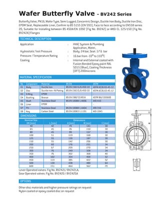 Wafer Butterfly Valve - BV242 Series
ButterflyValve, PN16,WaferType, SemiLugged,ConcentricDesign,Ductile IronBody,Ductile IronDisc,
EPDM Seat, Replaceable Liner, Confirm to BS 5155 (EN 593), Face to face according to EN558 series
20, Suitable for Installing between BS 4504/EN 1092 (Fig No. BV242) or ANSI CL 125/150 (Fig No.
BV242A) Flanges
TECHNICAL DESCRIPTION
DIMENSIONS
Nominal Size Dimensions
DN (mm) L (mm) A (mm) B (mm) C (mm)
50 42 70 141 30
65 45 76 150 30
80 45 99 157 30
100 51 119 168 30
125 55 130 187 30
150 55 142 206 30
200 60 176 231 34
250 67 209 270 34
300 76 249 328 34
350 76 302 368 40
400 102 354 400 52
450 114 385 422 52
500 130 438 480 64
600 151 464 562 70
Lever Operated valves: Fig No. BV242L/ BV242LA;
Gear Operated valves: Fig No. BV242G / BV242GA
Other disc materials and higher pressure ratings on request
Nylon coated or epoxy coated disc on request
Application : HVAC System & Plumbing
Application, Water,
Hydrostatic Test Pressure : Body: 24 bar; Seat: 17.6 bar
Pressure / Temperature Rating : 16 bar from -10⁰ to 110⁰C
Coating : Internal and External coated with
Fusion Bonded Epoxy paint RAL
5015 (Blue), Coating Thickness
(DFT) 200microns
MATERIAL SPECIFICATION
No Component Material BS EN ASTM
01 Body Ductile Iron BS EN 1563 GJS-450-10 ASTM A536 65-45-12
02 Disc DuctileIron+NiPlating BS EN 1563 GJS-450-10 ASTM A536 65-45-12
03 O-Ring EPDM - -
04 Bushing Bronze BS EN 1982 CC491K ASTM B62 C83600
05 Shaft Stainless Steel BS EN 10088 1.4006 AISI 410
06 Liner EPDM - -
07 Pin Stainless Steel BS EN 10088 1.4404 AISI 316
08 Key Carbon Steel BS EN 10083 1.1191 AISI 1045
OPTIONS
 