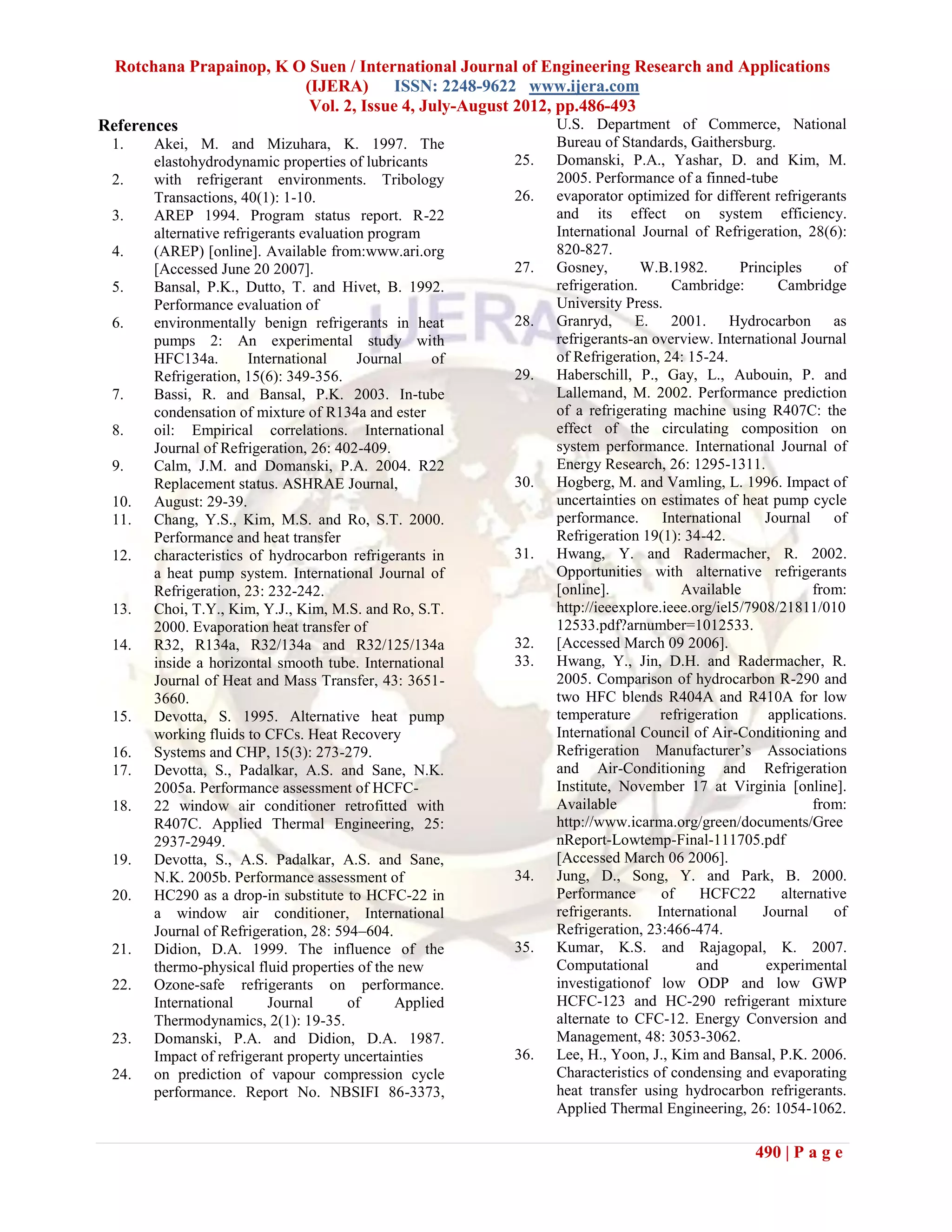 Rotchana Prapainop, K O Suen / International Journal of Engineering Research and Applications
                         (IJERA) ISSN: 2248-9622 www.ijera.com
                          Vol. 2, Issue 4, July-August 2012, pp.486-493
References                                                   U.S. Department of Commerce, National
 1.    Akei, M. and Mizuhara, K. 1997. The                     Bureau of Standards, Gaithersburg.
       elastohydrodynamic properties of lubricants       25.   Domanski, P.A., Yashar, D. and Kim, M.
 2.    with refrigerant environments. Tribology                2005. Performance of a finned-tube
       Transactions, 40(1): 1-10.                        26.   evaporator optimized for different refrigerants
 3.    AREP 1994. Program status report. R-22                  and its effect on system efficiency.
       alternative refrigerants evaluation program             International Journal of Refrigeration, 28(6):
 4.    (AREP) [online]. Available from:www.ari.org             820-827.
       [Accessed June 20 2007].                          27.   Gosney,        W.B.1982.        Principles      of
 5.    Bansal, P.K., Dutto, T. and Hivet, B. 1992.             refrigeration.      Cambridge:         Cambridge
       Performance evaluation of                               University Press.
 6.    environmentally benign refrigerants in heat       28.   Granryd, E. 2001. Hydrocarbon as
       pumps 2: An experimental study with                     refrigerants-an overview. International Journal
       HFC134a.        International     Journal    of         of Refrigeration, 24: 15-24.
       Refrigeration, 15(6): 349-356.                    29.   Haberschill, P., Gay, L., Aubouin, P. and
 7.    Bassi, R. and Bansal, P.K. 2003. In-tube                Lallemand, M. 2002. Performance prediction
       condensation of mixture of R134a and ester              of a refrigerating machine using R407C: the
 8.    oil: Empirical correlations. International              effect of the circulating composition on
       Journal of Refrigeration, 26: 402-409.                  system performance. International Journal of
 9.    Calm, J.M. and Domanski, P.A. 2004. R22                 Energy Research, 26: 1295-1311.
       Replacement status. ASHRAE Journal,               30.   Hogberg, M. and Vamling, L. 1996. Impact of
 10.   August: 29-39.                                          uncertainties on estimates of heat pump cycle
 11.   Chang, Y.S., Kim, M.S. and Ro, S.T. 2000.               performance.      International     Journal     of
       Performance and heat transfer                           Refrigeration 19(1): 34-42.
 12.   characteristics of hydrocarbon refrigerants in    31.   Hwang, Y. and Radermacher, R. 2002.
       a heat pump system. International Journal of            Opportunities with alternative refrigerants
       Refrigeration, 23: 232-242.                             [online].             Available             from:
 13.   Choi, T.Y., Kim, Y.J., Kim, M.S. and Ro, S.T.           http://ieeexplore.ieee.org/iel5/7908/21811/010
       2000. Evaporation heat transfer of                      12533.pdf?arnumber=1012533.
 14.   R32, R134a, R32/134a and R32/125/134a             32.   [Accessed March 09 2006].
       inside a horizontal smooth tube. International    33.   Hwang, Y., Jin, D.H. and Radermacher, R.
       Journal of Heat and Mass Transfer, 43: 3651-            2005. Comparison of hydrocarbon R-290 and
       3660.                                                   two HFC blends R404A and R410A for low
 15.   Devotta, S. 1995. Alternative heat pump                 temperature       refrigeration      applications.
       working fluids to CFCs. Heat Recovery                   International Council of Air-Conditioning and
 16.   Systems and CHP, 15(3): 273-279.                        Refrigeration Manufacturer’s Associations
 17.   Devotta, S., Padalkar, A.S. and Sane, N.K.              and Air-Conditioning and Refrigeration
       2005a. Performance assessment of HCFC-                  Institute, November 17 at Virginia [online].
 18.   22 window air conditioner retrofitted with              Available                                   from:
       R407C. Applied Thermal Engineering, 25:                 http://www.icarma.org/green/documents/Gree
       2937-2949.                                              nReport-Lowtemp-Final-111705.pdf
 19.   Devotta, S., A.S. Padalkar, A.S. and Sane,              [Accessed March 06 2006].
       N.K. 2005b. Performance assessment of             34.   Jung, D., Song, Y. and Park, B. 2000.
 20.   HC290 as a drop-in substitute to HCFC-22 in             Performance       of     HCFC22        alternative
       a window air conditioner, International                 refrigerants.    International      Journal     of
       Journal of Refrigeration, 28: 594–604.                  Refrigeration, 23:466-474.
 21.   Didion, D.A. 1999. The influence of the           35.   Kumar, K.S. and Rajagopal, K. 2007.
       thermo-physical fluid properties of the new             Computational           and          experimental
 22.   Ozone-safe refrigerants on performance.                 investigationof low ODP and low GWP
       International      Journal       of     Applied         HCFC-123 and HC-290 refrigerant mixture
       Thermodynamics, 2(1): 19-35.                            alternate to CFC-12. Energy Conversion and
 23.   Domanski, P.A. and Didion, D.A. 1987.                   Management, 48: 3053-3062.
       Impact of refrigerant property uncertainties      36.   Lee, H., Yoon, J., Kim and Bansal, P.K. 2006.
 24.   on prediction of vapour compression cycle               Characteristics of condensing and evaporating
       performance. Report No. NBSIFI 86-3373,                 heat transfer using hydrocarbon refrigerants.
                                                               Applied Thermal Engineering, 26: 1054-1062.

                                                                                                 490 | P a g e
 