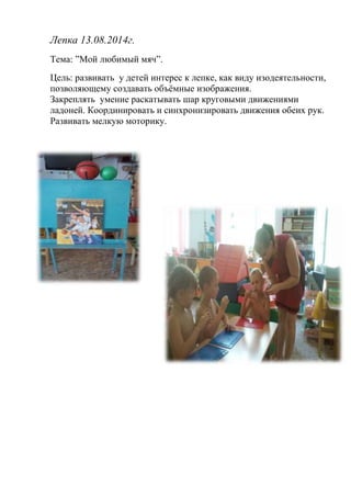 Лепка 13.08.2014г. 
Тема: ”Мой любимый мяч”. 
Цель: развивать у детей интерес к лепке, как виду изодеятельности, 
позволяющему создавать объёмные изображения. 
Закреплять умение раскатывать шар круговыми движениями 
ладоней. Координировать и синхронизировать движения обеих рук. 
Развивать мелкую моторику. 
 