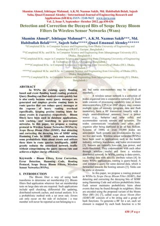 Shamim Ahmed, Ishtiaque Mahmud, A.K.M. Nazmus Sakib, Md. Habibullah Belali, Sajeeb
     Saha, Quazi Emanual Alendey / International Journal of Engineering Research and
                  Applications (IJERA) ISSN: 2248-9622 www.ijera.com
                   Vol. 2, Issue 5, September- October 2012, pp.430-436
Detection and Correction the Decayed Bits of Scope Decay Bloom
           Filters In Wireless Sensor Networks (Wsns)
 Shamim Ahmed*, Ishtiaque Mahmud**, A.K.M. Nazmus Sakib***, Md.
 Habibullah Belali****, Sajeeb Saha*****,Quazi Emanual Alendey******
     *(Completed B.Sc. in Computer Science and Engineering from Dhaka University of Engineering and
                               Technology (DUET), Gazipur, Bangladesh.)
   **(Completed M.Sc. and B.Sc. in Computer Science and Engineering from Jahangirnagar University (JU),
                                         Dhaka, Bangladesh.)
 ***(Completed B.Sc. major in Computer Science and Engineering from Chittagong University of Engineering
                             & Technology (CUET), Chittagong, Bangladesh.)
     ****(Completed B.Sc. in Computer Science and Engineering from University of Dhaka (DU), Dhaka,
                                             Bangladesh,)
   *****(Completed M.Sc. and B.Sc. in Computer Science and Engineering from University of Dhaka (DU),
                                          Dhaka, Bangladesh,)
 ******( Completed B.Sc. in Computer Science and Engineering from Jahangirnagar University (JU), Dhaka,
                                             Bangladesh.)

ABSTRACT
         In WSNs the existing query flooding               set, but some non-members may be reported as
based and event flooding based routing protocol,           members.
Query flooding can find desired events quickly but                   A wireless sensor network is a collection of
is also costly because many query messages are             nodes organized into a cooperative network [2]. Each
generated and employs precise routing hints to             node consists of processing capability (one or more
route queries that can reduce query messages at            microcontrollers, CPUs or DSP chips), may contain
the expense of heavy routing overhead                      multiple types of memory (program, data and flash
(specifically, keeping precise routing hints for           memories), have a RF transceiver (usually with a
many events is expensive) respectively. Bloom              single omni-directional antenna), have a power
filters have been used in database applications,           source (e.g., batteries and solar cells), and
web caching, and searching in peer-to-peer                 accommodate various sensors and actuators. The
networks. In this paper, we propose a routing              nodes communicate wirelessly and often self-
protocol in Wireless Sensor Networks (WSNs) by             organize after being deployed in an ad hoc fashion.
Scope Decay Bloom Filter (SDBF), that detecting            Systems of 1000s or even 10,000 nodes are
and correcting the decaying bits of SDBF using             anticipated. Such systems can revolutionize the way
Hamming Code. In SDBF, each node maintains                 we live and work. Wireless sensor networks (WSNs)
some probabilistic hints about events and utilizes         have been used in applications such as the health
these hints to route queries intelligently. SDBF           industry, military, warehouse, and home environment
greatly reduces the amortized network traffic              [3]. Sensors are typically low-cost, low power, and
without compromising the query success rate and            multi-functional. They communicate with each other
achieves a higher energy efficiency.                       through wireless media and form a wireless
                                                           distributed network. In WSNs, routing is data-centric,
Keywords - Bloom Filters, Error Correction,                i.e. finding data with specific attribute values [4]. In
Error Detection, Hamming Code, Routing                     many WSNs applications, routing is query-based. A
Protocol, Scope Decay Bloom Filters, Wireless              sink initiates a query for some desired data, which is
Sensor Networks (WSNs).                                    forwarded towards the hosting sensors [5]. Sinks can
                                                           be static or dynamic.
I. INTRODUCTION                                                      In this paper, we propose a routing protocol
           The Bloom filter a way of using hash            in WSNs by Scope Decay Bloom Filter (SDBF), that
transforms to determine set membership [1]. Bloom          detecting and correcting the decaying bits of SDBF
filters find application wherever fast set membership      using Hamming Code and utilizes probabilistic hints.
tests on large data sets are required. Such applications   Each sensor maintains probabilistic hints about
include spell checking, differential file updating,        events that may be found through its neighbors. Hints
distributed network caches, and textual analysis. It is    are encoded using the proposed variant of the bloom
a probabilistic method with a set error rate. Errors       filter (BF) [6] [7], called scope decay bloom filter
can only occur on the side of inclusion | a true           (SDBF).BF consists of a bit string and a group of
member will never be reported as not belonging to a        hash functions. To generate a BF for a set, each set
                                                           element is mapped by each hash function to a bit

                                                                                                   430 | P a g e
 