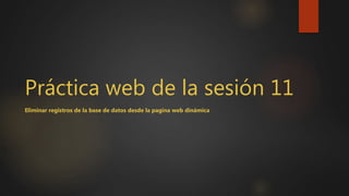 Práctica web de la sesión 11
Eliminar registros de la base de datos desde la pagina web dinámica
 