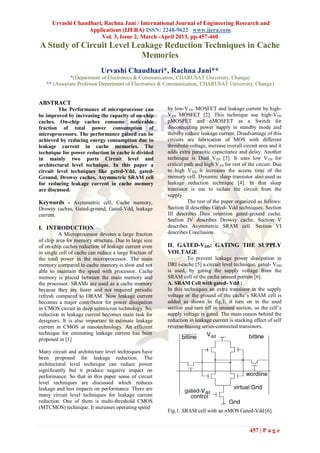 Urvashi Chaudhari, Rachna Jani / International Journal of Engineering Research and
                   Applications (IJERA) ISSN: 2248-9622 www.ijera.com
                        Vol. 3, Issue 2, March -April 2013, pp.457-460
A Study of Circuit Level Leakage Reduction Techniques in Cache
                           Memories
                             Urvashi Chaudhari*, Rachna Jani**
             *(Department of Electronics & Communication, CHARUSAT University, Changa)
   ** (Associate Professor Department of Electronics & Communication, CHARUSAT University, Changa)


ABSTRACT
         The Performance of microprocessor can           by low-VTH MOSFET and leakage current by high-
be improved by increasing the capacity of on-chip        VTH MOSFET [2]. This technique use high-VTH
caches. On-chip caches consume noticeable                pMOSFET and nMOSFET as a Switch for
fraction of total power consumption of                   disconnecting power supply in standby mode and
microprocessors. The performance gained can be           thereby reduce leakage current. Disadvantage of this
achieved by reducing energy consumption due to           circuits are fabrication of MOS with different
leakage current in cache memories. The                   threshold-voltage, increase overall circuit area and it
technique for power reduction in cache is divided        adds extra parasitic capacitance and delay. Another
in mainly two parts Circuit level and                    technique is Dual VTH [3]. It uses low VTH for
architectural level technique. In this paper a           critical path and high VTH for rest of the circuit. Due
circuit level techniques like gated-Vdd, gated-          to high VTH, it increases the access time of the
Ground, Drowsy caches, Asymmetric SRAM cell              memory cell. Dynamic sleep transistor also used as
for reducing leakage current in cache memory             leakage reduction technique [4]. In that sleep
are discussed.                                           transistor is use to isolate the circuit from the
                                                         supply.
Keywords - Asymmetric cell, Cache memory,                          The rest of the paper organized as follows:
Drowsy caches, Gated-ground, Gated-Vdd, leakage          Section II describes Gated- Vdd techniques. Section
current.                                                 III describes Data retention gated-ground cache.
                                                         Section IV describes Drowsy cache. Section V
I. INTRODUCTION                                          describes Asymmetric SRAM cell. Section VI
         A Microprocessor devotes a large fraction       describes Conclusion.
of chip area for memory structure. Due to large size
of on-chip caches reduction of leakage current even      II. GATED-VDD: GATING THE SUPPLY
in single cell of cache can reduce a large fraction of   VOLTAGE
the total power in the microprocessor. The main                    To prevent leakage power dissipation in
memory compared to cache memory is slow and not          DRI i-cache [5] a circuit level technique, gated- VDD
able to maintain the speed with processor. Cache         is used, by gating the supply voltage from the
memory is placed between the main memory and             SRAM cell of the cache unused portion [6].
the processor. SRAMs are used as a cache memory          A. SRAM Cell with gated- Vdd :
because they are faster and not required periodic        In this techniques an extra transistor in the supply
refresh compared to DRAM. Now leakage current            voltage or the ground of the cache‟s SRAM cell is
becomes a major contributor for power dissipation        added as shown in fig.1, it turn on in the used
in CMOS circuit in deep submicron technology. So,        section and turn off in unused section, so the cell‟s
reduction in leakage current becomes main task for       supply voltage is gated. The main reason behind the
designers. It is also important to estimate leakage      reduction in leakage current is stacking effect of self
current in CMOS at nanotechnology. An efficient          reverse-biasing series-connected transistors.
technique for estimating leakage current has been
proposed in [1]

Many circuit and architecture level techniques have
been proposed for leakage reduction. The
architectural level technique can reduce power
significantly but it produce negative impact on
performance. So that in this paper some of circuit
level techniques are discussed which reduces
leakage and less impacts on performance. There are
many circuit level techniques for leakage current
reduction. One of them is multi-threshold CMOS
(MTCMOS) technique. It increases operating speed
                                                         Fig.1. SRAM cell with an nMOS Gated-Vdd [6].


                                                                                                457 | P a g e
 