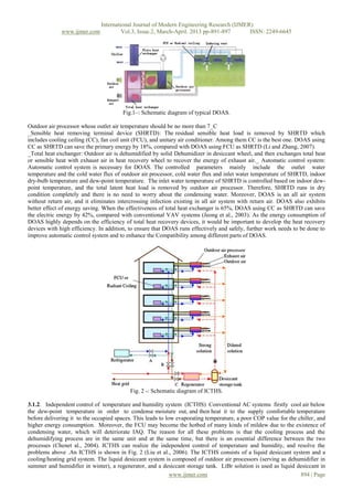 International Journal of Modern Engineering Research (IJMER)
              www.ijmer.com            Vol.3, Issue.2, March-April. 2013 pp-891-897      ISSN: 2249-6645




                                       Fig.1–: Schematic diagram of typical DOAS.

Outdoor air processor whose outlet air temperature should be no more than 7_C
_Sensible heat removing terminal device (SHRTD): The residual sensible heat load is removed by SHRTD which
includes cooling ceiling (CC), fan coil unit (FCU), and unitary air conditioner. Among them CC is the best one. DOAS using
CC as SHRTD can save the primary energy by 18%, compared with DOAS using FCU as SHRTD (Li and Zhang, 2007).
_Total heat exchanger: Outdoor air is dehumidified by solid Dehumidizer in desiccant wheel, and then exchanges total heat
or sensible heat with exhaust air in heat recovery wheel to recover the energy of exhaust air._ Automatic control system:
Automatic control system is necessary for DOAS. The controlled parameters mainly include the outlet water
temperature and the cold water flux of outdoor air processor, cold water flux and inlet water temperature of SHRTD, indoor
dry-bulb temperature and dew-point temperature. The inlet water temperature of SHRTD is controlled based on indoor dew-
point temperature, and the total latent heat load is removed by outdoor air processor. Therefore, SHRTD runs in dry
condition completely and there is no need to worry about the condensing water. Moreover, DOAS is an all air system
without return air, and it eliminates intercrossing infection existing in all air system with return air. DOAS also exhibits
better effect of energy saving. When the effectiveness of total heat exchanger is 65%, DOAS using CC as SHRTD can save
the electric energy by 42%, compared with conventional VAV systems (Jeong et al., 2003). As the energy consumption of
DOAS highly depends on the efficiency of total heat recovery devices, it would be important to develop the heat recovery
devices with high efficiency. In addition, to ensure that DOAS runs effectively and safely, further work needs to be done to
improve automatic control system and to enhance the Compatibility among different parts of DOAS.




                                           Fig. 2 -: Schematic diagram of ICTHS.

3.1.2. Independent control of temperature and humidity system (ICTHS) Conventional AC systems firstly cool air below
the dew-point temperature in order to condense moisture out, and then heat it to the supply comfortable temperature
before delivering it to the occupied spaces. This leads to low evaporating temperature, a poor COP value for the chiller, and
higher energy consumption. Moreover, the FCU may become the hotbed of many kinds of mildew due to the existence of
condensing water, which will deteriorate IAQ. The reason for all these problems is that the cooling process and the
dehumidifying process are in the same unit and at the same time, but there is an essential difference between the two
processes (Chenet al., 2004). ICTHS can realize the independent control of temperature and humidity, and resolve the
problems above .An ICTHS is shown in Fig. 2 (Liu et al., 2006). The ICTHS consists of a liquid desiccant system and a
cooling/heating grid system. The liquid desiccant system is composed of outdoor air processors (serving as dehumidifier in
summer and humidifier in winter), a regenerator, and a desiccant storage tank. LiBr solution is used as liquid desiccant in
                                                             www.ijmer.com                                        894 | Page
 