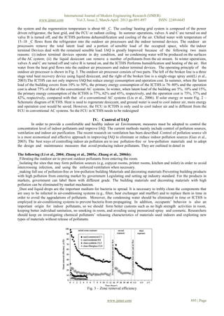 International Journal of Modern Engineering Research (IJMER)
              www.ijmer.com             Vol.3, Issue.2, March-April. 2013 pp-891-897      ISSN: 2249-6645

the system and the regeneration temperature is about 60 _C. The cooling/ heating grid system is composed of the power
driven refrigerator, the heat grid, and the FCU or radiant ceiling. In summer operations, valves A and C are turned on and
valve B is turned off, and the ICTHS performs dehumidification and cooling of the air. Chilled water with temperature of
15–18 _C flows from the refrigerator into the outdoor air processors and the indoor terminal devices. The outdoor air
processors remove the total latent load and a portion of sensible load of the occupied space, while the indoor
terminal Devices deal with the remained sensible load. IAQ is greatly Improved because of the following two main
reasons: (i) indoor terminal devices operate in dry condition, and no condensing water will be produced on the surfaces
of the AC system; (ii) the liquid desiccant can remove a number of pollutants from the air stream. In winter operations,
valves A and C are turned off and valve B is turned on, and the ICTHS Performs humidification and heating of the air. Hot
water from the heat grid flows into the outdoor air processors and indoor terminal devices. The operating principle of the
outdoor air processor is shown in Fig. 3. The outdoor air processor consists of two parts. The left of the broken line is a three
stage total heat recovery device using liquid desiccant, and the right of the broken line is a single-stage spray unit(Li et al.,
2003).The ICTHS can not only improve IAQ but reduce energy consumption and operation cost. In summer, when the latent
load of the building covers from 10% to 50%, the primary energy consumption of the ICTHS is 76–80% and the operation
cost is about 75% of that of the conventional AC systems. In winter, when latent load of the building are 5%, 10% and 15%,
the primary energy consumption of the ICTHS is 77%, 62% and 45%, respectively, and the operation cost is 75%, 57% and
42%, respectively, compared with that of a conventional AC systems (Liu et al., 2006). If solar energy or waste Fig. 2 –
Schematic diagram of ICTHS. Heat is used to regenerate desiccant, and ground water is used to cool indoor air, more energy
and operation cost would be saved. However, the FCU in ICTHS is only used to cool indoor air and is different from the
FCU in conventional AC systems. So the FCU in ICTHS needs to be redesigned

                                                   IV. Control of IAQ
          In order to provide a comfortable and healthy indoor air Environment, measures must be adopted to control the
concentration level of indoor pollutants and improve IAQ. The current methods mainly include control of pollution sources,
ventilation and indoor air purification. The recent research on ventilation has been described .Control of pollution source sIt
is a most economical and effective approach in improving IAQ to eliminate or reduce indoor pollution sources (Guo et al.,
2003). The best ways of controlling indoor air pollution are to use pollution-free or low-pollution materials and to adopt
the design and maintenance measures that avoid producing indoor pollutants. They are outlined in detail in

The following (Li et al., 2004; Zhang et al., 2005a; Zhang et al., 2006b):
_Filtrating the outdoor air to prevent outdoor pollutants from entering the room.
_Isolating the sites that may form pollution sources (e.g, copycat rooms, printer rooms, kitchen and toilet) in order to avoid
intercrossing infection, and using the enforced ventilation when necessary.
_making full use of pollution-free or low-pollution building Materials and decorating materials Preventing building products
with high pollution from entering market by government Legislating and setting up industry standard. For the products in
markets, government can label them with different grade. The building materials and decorating materials with high
pollution can be eliminated by market mechanism.
_Dust and liquid drops are the important medium for bacteria to spread. It is necessary to trebly clean the components that
are easy to be infected in air-conditioning systems (e.g., filter, heat exchanger and muffler) and to replace them in time in
order to avoid the aggradations of pollutants. Moreover, the condensing water should be eliminated in time or ICTHS is
employed in air-conditioning systems to prevent bacteria from propagating. In addition, occupants’ behavior is also an
important origin for indoor pollutants, so we should form better customs such as no high strength activities in room,
keeping better individual sanitation, no smoking in room, and avoiding using pressurized spray and cosmetic. Researchers
should keep on investigating chemical pollutants’ releasing characteristics of materials used indoors and exploiting new
types of materials without release of pollutants.




                                               Fig. 3 – Zone removal efficiency


                                                             www.ijmer.com                                            895 | Page
 