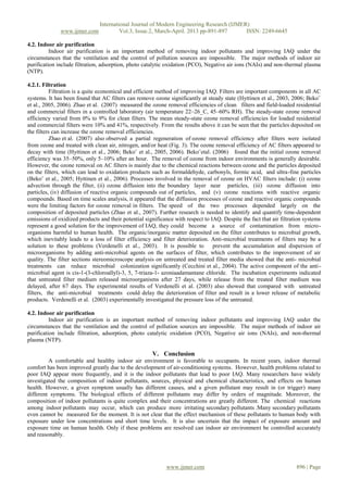 International Journal of Modern Engineering Research (IJMER)
              www.ijmer.com             Vol.3, Issue.2, March-April. 2013 pp-891-897      ISSN: 2249-6645

4.2. Indoor air purification
          Indoor air purification is an important method of removing indoor pollutants and improving IAQ under the
circumstances that the ventilation and the control of pollution sources are impossible. The major methods of indoor air
purification include filtration, adsorption, photo catalytic oxidation (PCO), Negative air ions (NAIs) and non-thermal plasma
(NTP).

4.2.1. Filtration
           Filtration is a quite economical and efficient method of improving IAQ. Filters are important components in all AC
systems. It has been found that AC filters can remove ozone significantly at steady state (Hyttinen et al., 2003, 2006; Beko¨
et al., 2005, 2006). Zhao et al. (2007) measured the ozone removal efficiencies of clean filters and field-loaded residential
and commercial filters in a controlled laboratory (air temperature 22–26_C, 45–60% RH). The steady-state ozone removal
efficiency varied from 0% to 9% for clean filters. The mean steady-state ozone removal efficiencies for loaded residential
and commercial filters were 10% and 41%, respectively. From the results above it can be seen that the particles deposited on
the filters can increase the ozone removal efficiencies.
           Zhao et al. (2007) also observed a partial regeneration of ozone removal efficiency after filters were isolated
from ozone and treated with clean air, nitrogen, and/or heat (Fig. 3). The ozone removal efficiency of AC filters appeared to
decay with time (Hyttinen et al., 2006; Beko¨ et al., 2005, 2006). Beko¨etal. (2006) found that the initial ozone removal
efficiency was 35–50%, only 5–10% after an hour. The removal of ozone from indoor environments is generally desirable.
However, the ozone removal on AC filters is mainly due to the chemical reactions between ozone and the particles deposited
on the filters, which can lead to oxidation products such as formaldehyde, carbonyls, formic acid, and ultra-fine particles
(Beko¨ et al., 2005; Hyttinen et al., 2006). Processes involved in the removal of ozone on HVAC filters include: (i) ozone
advection through the filter, (ii) ozone diffusion into the boundary layer near particles, (iii) ozone diffusion into
particles, (iv) diffusion of reactive organic compounds out of particles, and (v) ozone reactions with reactive organic
compounds. Based on time scales analysis, it appeared that the diffusion processes of ozone and reactive organic compounds
were the limiting factors for ozone removal in filters. The speed of the two processes depended largely on the
composition of deposited particles (Zhao et al., 2007). Further research is needed to identify and quantify time-dependent
emissions of oxidized products and their potential significance with respect to IAQ. Despite the fact that air filtration systems
represent a good solution for the improvement of IAQ, they could become a source of contamination from micro-
organisms harmful to human health. The organic/inorganic matter deposited on the filter contributes to microbial growth,
which inevitably leads to a loss of filter efficiency and filter deterioration. Anti-microbial treatments of filters may be a
solution to these problems (Verdenelli et al., 2003). It is possible to          prevent the accumulation and dispersion of
microorganisms by adding anti-microbial agents on the surfaces of filter, which contributes to the improvement of air
quality. The filter sections stereomicroscope analysis on untreated and treated filter media showed that the anti- microbial
treatments can reduce microbial colonization significantly (Cecchini et al., 2004). The active component of the anti-
microbial agent is cis-1-(3-chloroallyl)-3, 5, 7-triaza-1- azoniaadamantane chloride. The incubation experiments indicated
that untreated filter medium released microorganisms after 27 days, while release from the treated filter medium was
delayed, after 67 days. The experimental results of Verdenelli et al. (2003) also showed that compared with untreated
filters, the anti-microbial treatments could delay the deterioration of filter and result in a lower release of metabolic
products. Verdenelli et al. (2003) experimentally investigated the pressure loss of the untreated.

4.2. Indoor air purification
          Indoor air purification is an important method of removing indoor pollutants and improving IAQ under the
circumstances that the ventilation and the control of pollution sources are impossible. The major methods of indoor air
purification include filtration, adsorption, photo catalytic oxidation (PCO), Negative air ions (NAIs), and non-thermal
plasma (NTP).

                                                      V. Conclusion
         A comfortable and healthy indoor air environment is favorable to occupants. In recent years, indoor thermal
comfort has been improved greatly due to the development of air-conditioning systems. However, health problems related to
poor IAQ appear more frequently, and it is the indoor pollutants that lead to poor IAQ. Many researchers have widely
investigated the composition of indoor pollutants, sources, physical and chemical characteristics, and effects on human
health. However, a given symptom usually has different causes, and a given pollutant may result in (or trigger) many
different symptoms. The biological effects of different pollutants may differ by orders of magnitude. Moreover, the
composition of indoor pollutants is quite complex and their concentrations are greatly different. The chemical reactions
among indoor pollutants may occur, which can produce more irritating secondary pollutants .Many secondary pollutants
even cannot be measured for the moment. It is not clear that the effect mechanism of these pollutants to human body with
exposure under low concentrations and short time levels. It is also uncertain that the impact of exposure amount and
exposure time on human health. Only if these problems are resolved can indoor air environment be controlled accurately
and reasonably.




                                                             www.ijmer.com                                            896 | Page
 