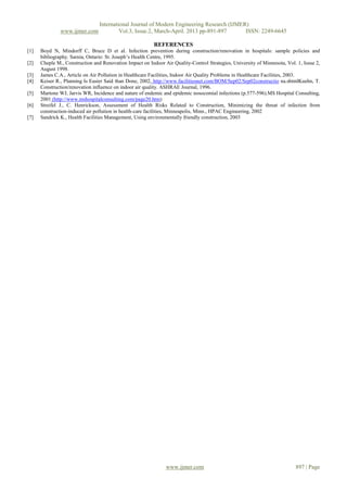 International Journal of Modern Engineering Research (IJMER)
               www.ijmer.com              Vol.3, Issue.2, March-April. 2013 pp-891-897      ISSN: 2249-6645

                                                          REFERENCES
[1]   Boyd N, Mindorff C, Bruce D et al. Infection prevention during construction/renovation in hospitals: sample policies and
      bibliography. Sarnia, Ontario: St. Joseph’s Health Centre, 1995.
[2]   Cheple M., Construction and Renovation Impact on Indoor Air Quality-Control Strategies, University of Minnesota, Vol. 1, Issue 2,
      August 1998.
[3]   James C.A., Article on Air Pollution in Healthcare Facilities, Indoor Air Quality Problems in Healthcare Facilities, 2003.
[4]   Keiser R., Planning Is Easier Said than Done, 2002, http://www.facilitiesnet.com/BOM/Sep02/Sep02constructio na.shtmlKuehn, T.
      Construction/renovation influence on indoor air quality. ASHRAE Journal, 1996.
[5]   Martone WJ, Jarvis WR, Incidence and nature of endemic and epidemic nosocomial infections (p.577-596).MS Hospital Consulting,
      2001 (http://www.mshospitalconsulting.com/page20.htm)
[6]   Streifel J., C. Henrickson, Assessment of Health Risks Related to Construction, Minimizing the threat of infection from
      construction-induced air pollution in health-care facilities, Minneapolis, Minn., HPAC Engineering, 2002
[7]   Sandrick K., Health Facilities Management, Using environmentally friendly construction, 2003




                                                               www.ijmer.com                                               897 | Page
 