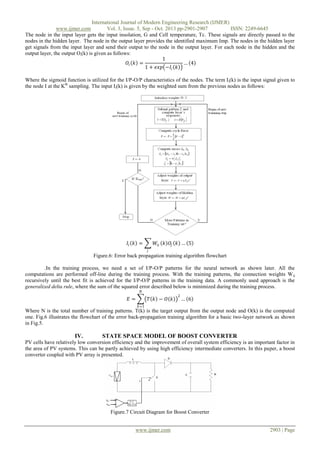International Journal of Modern Engineering Research (IJMER)
www.ijmer.com
Vol. 3, Issue. 5, Sep - Oct. 2013 pp-2901-2907
ISSN: 2249-6645
The node in the input layer gets the input insolation, G and Cell temperature, Tc. These signals are directly passed to the
nodes in the hidden layer. The node in the output layer provides the identified maximum Imp. The nodes in the hidden layer
get signals from the input layer and send their output to the node in the output layer. For each node in the hidden and the
output layer, the output Oi(k) is given as follows:
1
𝑂𝑖 𝑘 =
… 4
1 + 𝑒𝑥𝑝 −𝐼 𝑖 𝑘
Where the sigmoid function is utilized for the I/P-O/P characteristics of the nodes. The term Ii(k) is the input signal given to
the node I at the Kth sampling. The input Ii(k) is given by the weighted sum from the previous nodes as follows:

𝐼𝑖 𝑘 =

𝑊𝑖𝑗 𝑘 𝑂𝑗 𝑘 … 5
𝑗

Figure.6: Error back propagation training algorithm flowchart
.In the training process, we need a set of I/P-O/P patterns for the neural network as shown later. All the
computations are performed off-line during the training process. With the training patterns, the connection weights W ij
recursively until the best fit is achieved for the I/P-O/P patterns in the training data. A commonly used approach is the
generalized delta rule, where the sum of the squared error described below is minimized during the training process.
𝑁

𝐸=

𝑇 𝑘 − 𝑂 𝑘

2

… 6

𝑘=1

Where N is the total number of training patterns. T(k) is the target output from the output node and O(k) is the computed
one. Fig.6 illustrates the flowchart of the error back-propagation training algorithm for a basic two-layer network as shown
in Fig.5.

IV.

STATE SPACE MODEL OF BOOST CONVERTER

PV cells have relatively low conversion efficiency and the improvement of overall system efficiency is an important factor in
the area of PV systems. This can be partly achieved by using high efficiency intermediate converters. In this paper, a boost
converter coupled with PV array is presented.

Figure.7 Circuit Diagram for Boost Converter
www.ijmer.com

2903 | Page

 