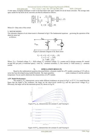 International Journal of Modern Engineering Research (IJMER)
www.ijmer.com
Vol. 3, Issue. 5, Sep - Oct. 2013 pp-2901-2907
ISSN: 2249-6645
A state space averaging technique is used to develop linear state space models for dc-dc boost converter. The average state
space model for the boost dc/dc converter can then be obtained as follows:
𝑑𝑖 𝐿
1− 𝐷
1
0
−
𝑖𝐿
𝑑𝑡 =
𝐿
+ 𝐿
𝑉𝑐
𝑑𝑣 𝑐
1− 𝐷
1
0
−
𝑑𝑡
𝐶
𝑅𝐶
𝑖
𝑉𝑜 = 0 1 𝐿 … 8
𝑉

𝑣𝑐 … 7

𝑐

Where D = Duty ratio of the switch
V. MOTOR MODEL
The schematic diagram of a dc shunt motor is illustrated in fig.8. The fundamental equations
shunt dc motor are
as follows:

governing the operation of the

Figure.8 schematic diagram of dc shunt motor
𝑉1 = 𝑉𝑓 = 𝑉𝑎 = 𝐸 𝑐 + 𝐼 𝑎 𝑅 𝑎 … . (9)
𝐼1 = 𝐼 𝑎 + 𝐼 𝑓 … … (10)
𝐸 𝑐 = 𝑘∅𝑛 … (11)
Where, VDC= Terminal voltage; Vf = field voltage; Va= armature voltage; Ec= counter emf; k=design constant; Φ= mutual
air-gap flux per pole; n=rotational speed, r /min; Ra= armature resistance; I1= line current; If= field current; Ia= armature
current

V.

SIMULATION RESULTS

Based on the mathematical equations discussed before, a dynamic model for a PV module consisting of 153 cells in
series has been developed using matlab/Simulink. The input quantities
(solar irradiance G and the ambient
temperature Ta) are used to determine the characteristics of a PV module.
A.PV Model Performance
The model Ipv-Vpv characteristic curves under different irradiances are given in Fig.9 at 25 °C. It is noted from the
figure that the higher is the irradiance, the larger are the short-circuit current (Isc) and the open-circuit voltage (Voc).
Obviously, the larger will be the maximum power (P), shown in Fig.10.

Figure.9 Vpv-Ipv characteristics for constant Tc and Varying G

Figure 10.P-Vpv characteristics for constant Tc and Varying G
www.ijmer.com

2904 | Page

 