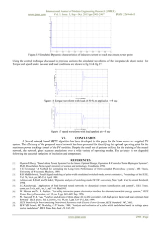 www.ijmer.com

International Journal of Modern Engineering Research (IJMER)
Vol. 3, Issue. 5, Sep - Oct. 2013 pp-2901-2907
ISSN: 2249-6645

Figure.15 Simulated Dynamic characteristics of inductor current to reach maximum power point
Using the control technique discussed in previous sections the simulated waveforms of the integrated dc shunt motor for
Torque and speed under no-load and load conditions are shown in fig.16 & fig.17.

Figure 16 Torque waveform with load of 50 N-m applied at t=5 sec

Figure 17 speed waveform with load applied at t=5 sec

VI.

CONCLUSION

A Neural network based MPPT algorithm has been developed in this paper for the boost converter supplied PV
system. The efficiency of the proposed neural network has been presented for identifying the optimal operating point for the
maximum power tracking control of the PV modules. Despite the small set of patterns utilized for the training of the neural
network, the network gives accurate predictions over a wide variety of operating modes. The accuracy is not degraded
following the seasonal variations of insolation and temperature.

REFERENCES
[1]
[2]
[3]
[4]
[5]
[6]
[7]
[8]
[9]

Oystein Ullberg, “Stand Alone Power Systems For the future: Optimal Design, Operation & Control of Solar-Hydrogen Systems”,
Ph.D. Dissertation, Norweigan University of science and technology, Trondheim, 1998.
T.U.Townsend, ”A Method for estimating the Long-Term Performance of Direct-coupled Photovoltaic systems’, MS Thesis,
University of Wisconsin, Madison, 1989.
R.D Middle brook, ’Small-Signal modeling of pulse-width modulated switched-mode power converters’, Proceedings of the IEEE,
Vol. 76, No.4, pp.343-354, April 1988.
A.Kisiovski, R.Redl, and N.Sokal, ’Dynamic analysis of switching-mode DC/DC converters, New York: Van No strand Reinhold,
1994.
J.G.Kuschewski, ’Application of feed forward neural networks to dynamical system identification and control”, IEEE Trans.
contr.syst.Tech, vol1, no, 1, pp37-49, Mar1993.
W. Shireen and M. S. Arefeen, “An utility interactive power electronics interface for alternate/renewable energy systems,” IEEE
Trans. EnergyConversion, vol. 11, no. 3, pp. 643–649, Sep. 1996.
M. Tsai and W. I. Tsai, “Analysis and design of three-phase AC-to-DC converters with high power factor and near-optimum feed
forward,” IEEE Trans. Ind. Electron., vol. 46, no. 3, pp. 535–543, Jun. 1999.
IEEE Standard for Interconnecting Distributed Resources with Electric Power Systems, IEEE Standard 1547, 2003.
H W VD Broeck, HC Skudelny, G V Stanke, 1988, “Analysis and realisation of a pulse width modulation based on voltage space
vector modulation”, IEEE Trans Ind, Aual ,24, 142-150

www.ijmer.com

2906 | Page

 