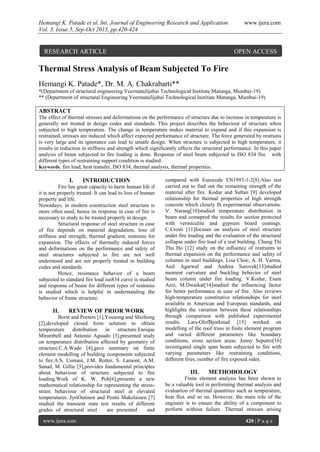 Hemangi K. Patade et al. Int. Journal of Engineering Research and Application www.ijera.com
Vol. 3, Issue 5, Sep-Oct 2013, pp.420-424
www.ijera.com 420 | P a g e
Thermal Stress Analysis of Beam Subjected To Fire
Hemangi K. Patade*, Dr. M. A. Chakrabarti**
*(Department of structural engineering VeermataJijabai Technological Institute Matunga, Mumbai-19)
** (Department of structural Engineering VeermataJijabai Technological Institute Matunga, Mumbai-19)
ABSTRACT
The effect of thermal stresses and deformations on the performance of structure due to increase in temperature is
generally not treated in design codes and standards. This project describes the behaviour of structure when
subjected to high temperature. The change in temperature makes material to expand and if this expansion is
restrained, stresses are induced which affect expected performance of structure. The force generated by restrains
is very large and its ignorance can lead to unsafe design. When structure is subjected to high temperature, it
results in reduction in stiffness and strength which significantly affects the structural performance. In this paper
analysis of beam subjected to fire loading is done. Response of steel beam subjected to ISO 834 fire with
different types of restraining support condition is studied.
Keywords: fire load, heat transfer, ISO 834, thermal analysis, thermal properties.
I. INTRODUCTION
Fire has great capacity to harm human life if
it is not properly treated. It can lead to loss of human
property and life.
Nowadays, in modern construction steel structure is
more often used, hence its response in case of fire is
necessary to study to be treated properly in design.
Structural response of steel structure in case
of fire depends on material degradation, loss of
stiffness and strength, thermal gradient, restrains for
expansion. The effects of thermally induced forces
and deformations on the performance and safety of
steel structures subjected to fire are not well
understood and are not properly treated in building
codes and standards.
Hence, resistance behavior of a beam
subjected to standard fire load iso834 curve is studied
and response of beam for different types of restrains
is studied which is helpful in understanding the
behavior of frame structure.
II. REVIEW OF PRIOR WORK
Borst and Peeters [1],Yousong and Shizhong
[2],developed closed form solution to obtain
temperature distribution in structure.Enrique
Mirambell and Antonio Aguado [3],presented study
on temperature distribution affected by geometry of
structure.C.A.Wade [4],gave summary on finite
element modelling of building components subjected
to fire.A.S. Usmani, J.M. Rotter, S. Lamont, A.M.
Sanad, M. Gillie [5],provides fundamental principles
about behaviour of structure subjected to fire
loading.Work of K. W. Poh[6],presents a new
mathematical relationship for representing the stress-
strain behaviour of structural steel at elevated
temperatures. JyriOutinen and Pentti Makelainen [7]
studied the transient state test results of different
grades of structural steel are presented and
compared with Eurocode EN1993-1-2[8].Also test
carried out to find out the remaining strength of the
material after fire. Kodur and Sultan [9] developed
relationship for thermal properties of high strength
concrete which closely fit experimental observations.
V. Narang[10]studied temperature distribution in
beam and comapred the results for section protected
with vermiculite and gypsum board coatings.
C.Crosti [11]focuses on analysis of steel structure
under fire loading and the evaluation of the structural
collapse under fire load of a real building. Chung Thi
Thu Ho [12] study on the influence of restraints to
thermal expansion on the performance and safety of
columns in steel buildings. Lisa Choe; A. H. Varma,
Anil Agarwal and Andrea Surovek[13]studied
moment curvature and buckling behavior of steel
beam column under fire loading. V.Kodur, Esam
Aziz, M.Dwaikat[14]studied the influencing factor
for better performance in case of fire. Also reviews
high-temperature constitutive relationships for steel
available in American and European standards, and
highlights the variation between these relationships
through comparison with published experimental
results. Lars-OlofBjorkstad [15] worked on
modelling of the roof truss in finite element program
and varied different parameters like boundary
conditions, cross section areas. Jenny Seputro[16]
investigated single span beam subjected to fire with
varying parameters like restraining conditions,
different fires, number of fire exposed sides.
III. METHODOLOGY
Finite element analysis has been shown to
be a valuable tool in performing thermal analysis and
evaluation of thermal quantities such as temperature,
heat flux and so on. However, the main role of the
engineer is to ensure the ability of a component to
perform without failure. Thermal stresses arising
RESEARCH ARTICLE OPEN ACCESS
 