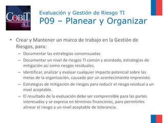 Evaluación y Gestión de Riesgo TI
              P09 – Planear y Organizar

• Crear y Mantener un marco de trabajo en la Gestión de
  Riesgos, para:
   – Documentar las estrategias consensuadas
   – Documentar un nivel de riesgos TI común y acordado, estrategias de
     mitigación así como riesgos residuales.
   – Identificar, analizar y evaluar cualquier impacto potencial sobre las
     metas de la organización, causado por un acontecimiento imprevisto.
   – Estrategias de mitigación de riesgos para reducir el riesgo residual a un
     nivel aceptable.
   – El resultado de la evaluación debe ser comprensible para las partes
     interesadas y se expresa en términos financieros, para permitirles
     alinear el riesgo a un nivel aceptable de tolerancia.
 