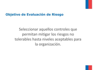 Objetivo de Evaluación de Riesgo



        Seleccionar aquellos controles que
          permitan mitigar los riesgos no
     tolerables hasta niveles aceptables para
                 la organización.
 