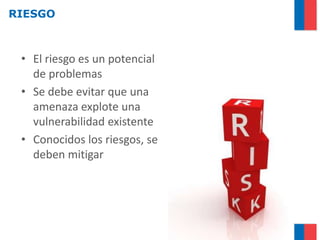 RIESGO



 • El riesgo es un potencial
   de problemas
 • Se debe evitar que una
   amenaza explote una
   vulnerabilidad existente
 • Conocidos los riesgos, se
   deben mitigar
 